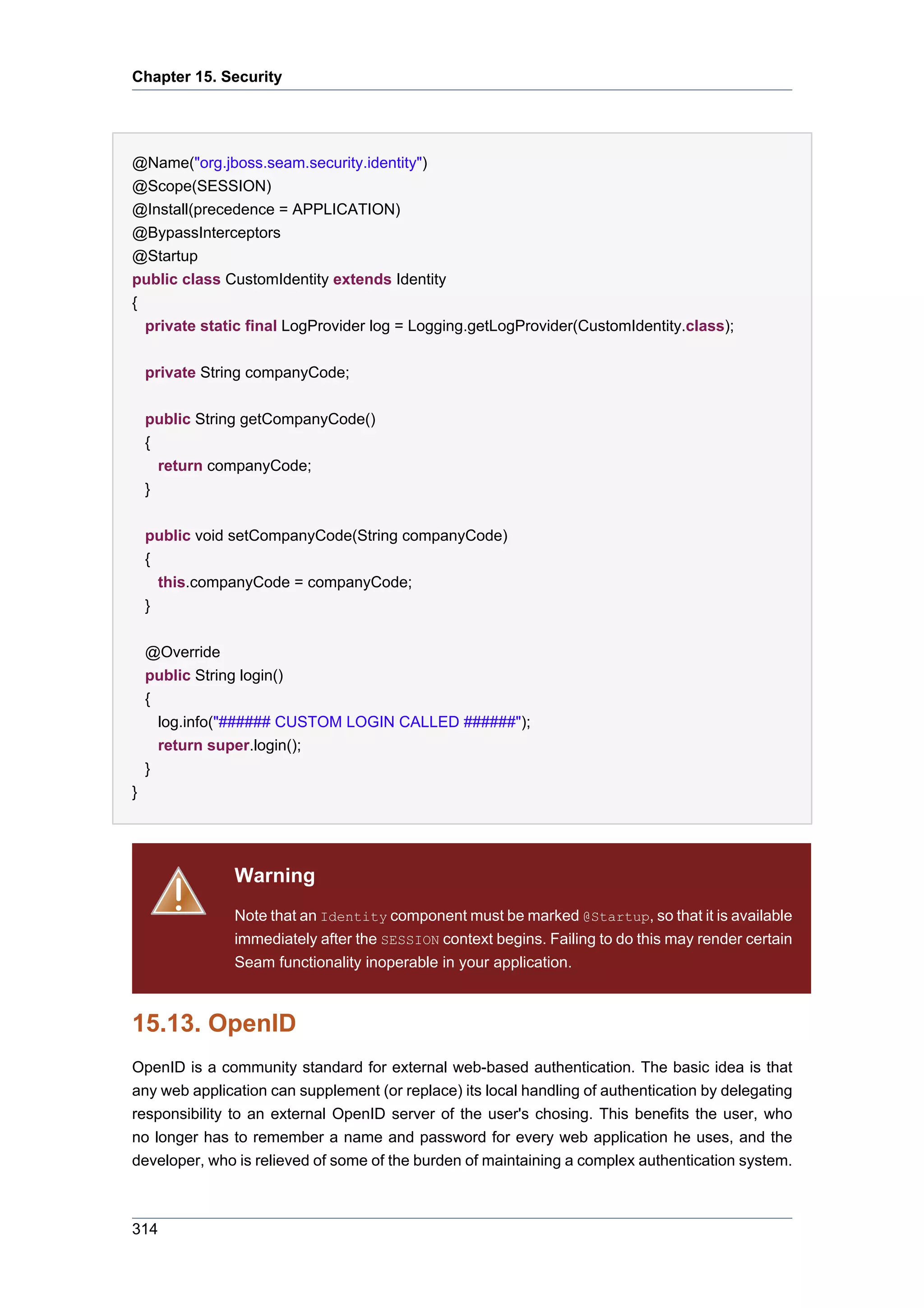 Chapter 15. Security




@Name("org.jboss.seam.security.identity")
@Scope(SESSION)
@Install(precedence = APPLICATION)
@BypassInterceptors
@Startup
public class CustomIdentity extends Identity
{
  private static final LogProvider log = Logging.getLogProvider(CustomIdentity.class);

    private String companyCode;


    public String getCompanyCode()
    {
      return companyCode;
    }


    public void setCompanyCode(String companyCode)
    {
      this.companyCode = companyCode;
    }


    @Override
    public String login()
    {
      log.info("###### CUSTOM LOGIN CALLED ######");
      return super.login();
    }
}




               Warning
               Note that an Identity component must be marked @Startup, so that it is available
               immediately after the SESSION context begins. Failing to do this may render certain
               Seam functionality inoperable in your application.



15.13. OpenID
OpenID is a community standard for external web-based authentication. The basic idea is that
any web application can supplement (or replace) its local handling of authentication by delegating
responsibility to an external OpenID server of the user's chosing. This benefits the user, who
no longer has to remember a name and password for every web application he uses, and the
developer, who is relieved of some of the burden of maintaining a complex authentication system.



314
 