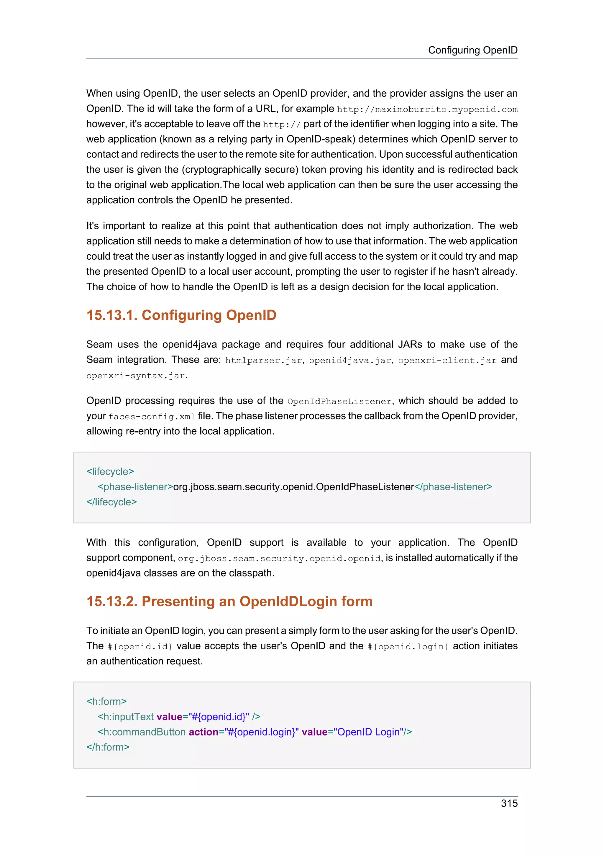 Configuring OpenID



When using OpenID, the user selects an OpenID provider, and the provider assigns the user an
OpenID. The id will take the form of a URL, for example http://maximoburrito.myopenid.com
however, it's acceptable to leave off the http:// part of the identifier when logging into a site. The
web application (known as a relying party in OpenID-speak) determines which OpenID server to
contact and redirects the user to the remote site for authentication. Upon successful authentication
the user is given the (cryptographically secure) token proving his identity and is redirected back
to the original web application.The local web application can then be sure the user accessing the
application controls the OpenID he presented.

It's important to realize at this point that authentication does not imply authorization. The web
application still needs to make a determination of how to use that information. The web application
could treat the user as instantly logged in and give full access to the system or it could try and map
the presented OpenID to a local user account, prompting the user to register if he hasn't already.
The choice of how to handle the OpenID is left as a design decision for the local application.

15.13.1. Configuring OpenID
Seam uses the openid4java package and requires four additional JARs to make use of the
Seam integration. These are: htmlparser.jar, openid4java.jar, openxri-client.jar and
openxri-syntax.jar.

OpenID processing requires the use of the OpenIdPhaseListener, which should be added to
your faces-config.xml file. The phase listener processes the callback from the OpenID provider,
allowing re-entry into the local application.


<lifecycle>
   <phase-listener>org.jboss.seam.security.openid.OpenIdPhaseListener</phase-listener>
</lifecycle>


With this configuration, OpenID support is available to your application. The OpenID
support component, org.jboss.seam.security.openid.openid, is installed automatically if the
openid4java classes are on the classpath.

15.13.2. Presenting an OpenIdDLogin form
To initiate an OpenID login, you can present a simply form to the user asking for the user's OpenID.
The #{openid.id} value accepts the user's OpenID and the #{openid.login} action initiates
an authentication request.


<h:form>
  <h:inputText value="#{openid.id}" />
  <h:commandButton action="#{openid.login}" value="OpenID Login"/>
</h:form>




                                                                                                 315
 