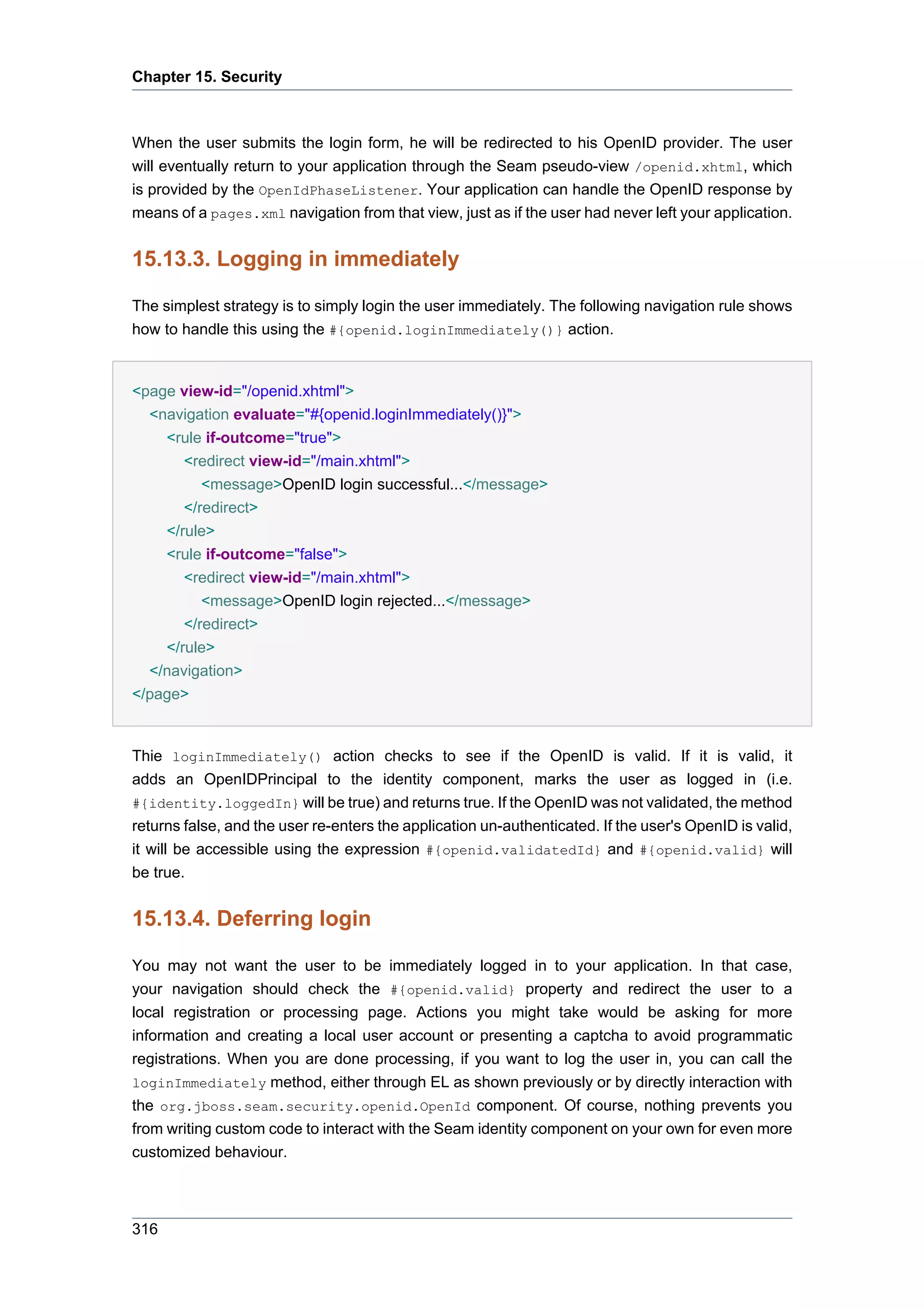 Chapter 15. Security



When the user submits the login form, he will be redirected to his OpenID provider. The user
will eventually return to your application through the Seam pseudo-view /openid.xhtml, which
is provided by the OpenIdPhaseListener. Your application can handle the OpenID response by
means of a pages.xml navigation from that view, just as if the user had never left your application.


15.13.3. Logging in immediately

The simplest strategy is to simply login the user immediately. The following navigation rule shows
how to handle this using the #{openid.loginImmediately()} action.


<page view-id="/openid.xhtml">
  <navigation evaluate="#{openid.loginImmediately()}">
    <rule if-outcome="true">
       <redirect view-id="/main.xhtml">
          <message>OpenID login successful...</message>
       </redirect>
    </rule>
    <rule if-outcome="false">
       <redirect view-id="/main.xhtml">
          <message>OpenID login rejected...</message>
       </redirect>
    </rule>
  </navigation>
</page>


Thie loginImmediately() action checks to see if the OpenID is valid. If it is valid, it
adds an OpenIDPrincipal to the identity component, marks the user as logged in (i.e.
#{identity.loggedIn} will be true) and returns true. If the OpenID was not validated, the method
returns false, and the user re-enters the application un-authenticated. If the user's OpenID is valid,
it will be accessible using the expression #{openid.validatedId} and #{openid.valid} will
be true.


15.13.4. Deferring login

You may not want the user to be immediately logged in to your application. In that case,
your navigation should check the #{openid.valid} property and redirect the user to a
local registration or processing page. Actions you might take would be asking for more
information and creating a local user account or presenting a captcha to avoid programmatic
registrations. When you are done processing, if you want to log the user in, you can call the
loginImmediately method, either through EL as shown previously or by directly interaction with
the org.jboss.seam.security.openid.OpenId component. Of course, nothing prevents you
from writing custom code to interact with the Seam identity component on your own for even more
customized behaviour.



316
 