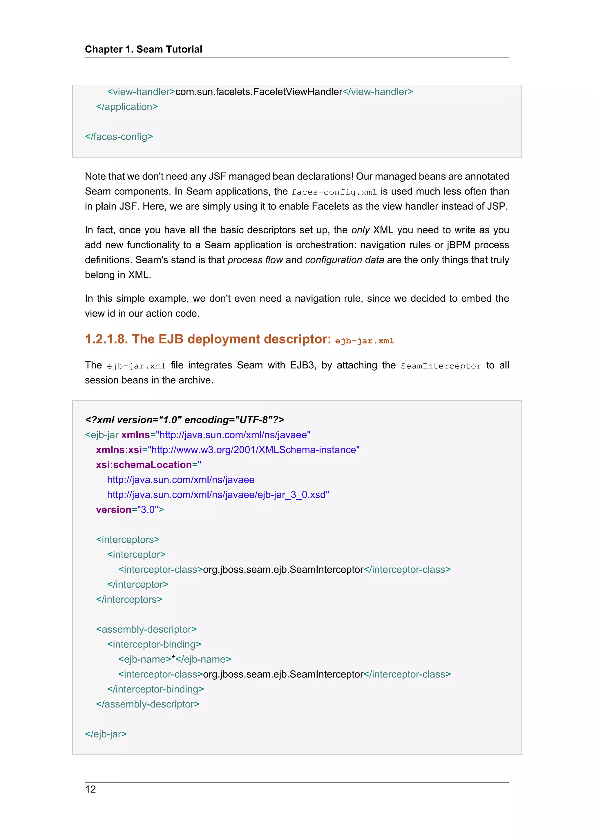 Chapter 1. Seam Tutorial



    <view-handler>com.sun.facelets.FaceletViewHandler</view-handler>
  </application>


</faces-config>


Note that we don't need any JSF managed bean declarations! Our managed beans are annotated
Seam components. In Seam applications, the faces-config.xml is used much less often than
in plain JSF. Here, we are simply using it to enable Facelets as the view handler instead of JSP.

In fact, once you have all the basic descriptors set up, the only XML you need to write as you
add new functionality to a Seam application is orchestration: navigation rules or jBPM process
definitions. Seam's stand is that process flow and configuration data are the only things that truly
belong in XML.

In this simple example, we don't even need a navigation rule, since we decided to embed the
view id in our action code.

1.2.1.8. The EJB deployment descriptor: ejb-jar.xml
The ejb-jar.xml file integrates Seam with EJB3, by attaching the SeamInterceptor to all
session beans in the archive.


<?xml version="1.0" encoding="UTF-8"?>
<ejb-jar xmlns="http://java.sun.com/xml/ns/javaee"
  xmlns:xsi="http://www.w3.org/2001/XMLSchema-instance"
  xsi:schemaLocation="
     http://java.sun.com/xml/ns/javaee
     http://java.sun.com/xml/ns/javaee/ejb-jar_3_0.xsd"
  version="3.0">


  <interceptors>
     <interceptor>
        <interceptor-class>org.jboss.seam.ejb.SeamInterceptor</interceptor-class>
     </interceptor>
  </interceptors>


  <assembly-descriptor>
    <interceptor-binding>
       <ejb-name>*</ejb-name>
       <interceptor-class>org.jboss.seam.ejb.SeamInterceptor</interceptor-class>
    </interceptor-binding>
  </assembly-descriptor>


</ejb-jar>




12
 