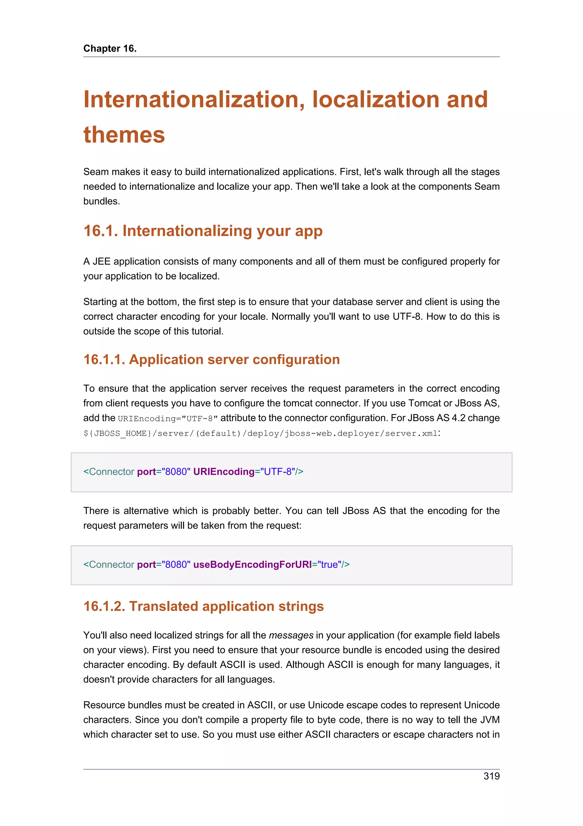 Chapter 16.




Internationalization, localization and
themes
Seam makes it easy to build internationalized applications. First, let's walk through all the stages
needed to internationalize and localize your app. Then we'll take a look at the components Seam
bundles.


16.1. Internationalizing your app
A JEE application consists of many components and all of them must be configured properly for
your application to be localized.

Starting at the bottom, the first step is to ensure that your database server and client is using the
correct character encoding for your locale. Normally you'll want to use UTF-8. How to do this is
outside the scope of this tutorial.


16.1.1. Application server configuration

To ensure that the application server receives the request parameters in the correct encoding
from client requests you have to configure the tomcat connector. If you use Tomcat or JBoss AS,
add the URIEncoding="UTF-8" attribute to the connector configuration. For JBoss AS 4.2 change
${JBOSS_HOME}/server/(default)/deploy/jboss-web.deployer/server.xml:



<Connector port="8080" URIEncoding="UTF-8"/>


There is alternative which is probably better. You can tell JBoss AS that the encoding for the
request parameters will be taken from the request:


<Connector port="8080" useBodyEncodingForURI="true"/>



16.1.2. Translated application strings

You'll also need localized strings for all the messages in your application (for example field labels
on your views). First you need to ensure that your resource bundle is encoded using the desired
character encoding. By default ASCII is used. Although ASCII is enough for many languages, it
doesn't provide characters for all languages.

Resource bundles must be created in ASCII, or use Unicode escape codes to represent Unicode
characters. Since you don't compile a property file to byte code, there is no way to tell the JVM
which character set to use. So you must use either ASCII characters or escape characters not in



                                                                                                 319
 