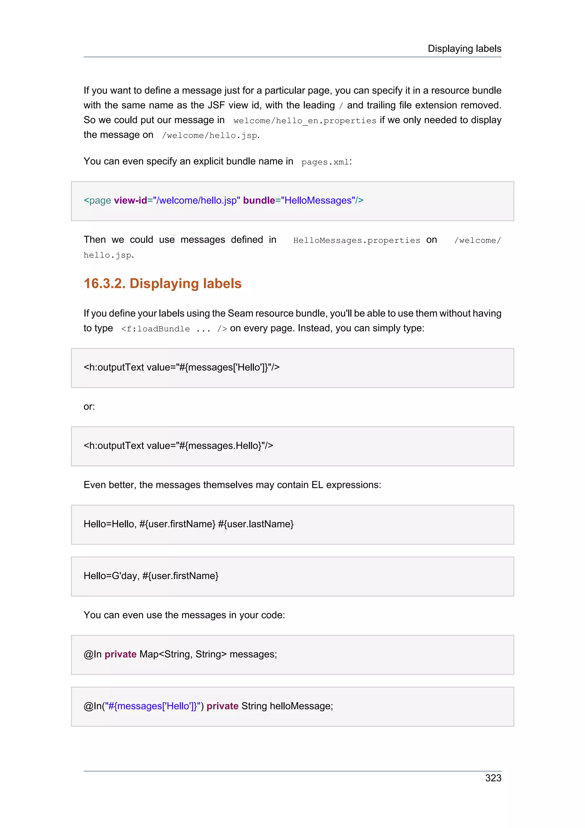 Displaying labels



If you want to define a message just for a particular page, you can specify it in a resource bundle
with the same name as the JSF view id, with the leading / and trailing file extension removed.
So we could put our message in welcome/hello_en.properties if we only needed to display
the message on /welcome/hello.jsp.

You can even specify an explicit bundle name in pages.xml:


<page view-id="/welcome/hello.jsp" bundle="HelloMessages"/>


Then we could use messages defined in            HelloMessages.properties on           /welcome/
hello.jsp.


16.3.2. Displaying labels

If you define your labels using the Seam resource bundle, you'll be able to use them without having
to type <f:loadBundle ... /> on every page. Instead, you can simply type:


<h:outputText value="#{messages['Hello']}"/>


or:


<h:outputText value="#{messages.Hello}"/>


Even better, the messages themselves may contain EL expressions:


Hello=Hello, #{user.firstName} #{user.lastName}




Hello=G'day, #{user.firstName}


You can even use the messages in your code:


@In private Map<String, String> messages;




@In("#{messages['Hello']}") private String helloMessage;




                                                                                               323
 