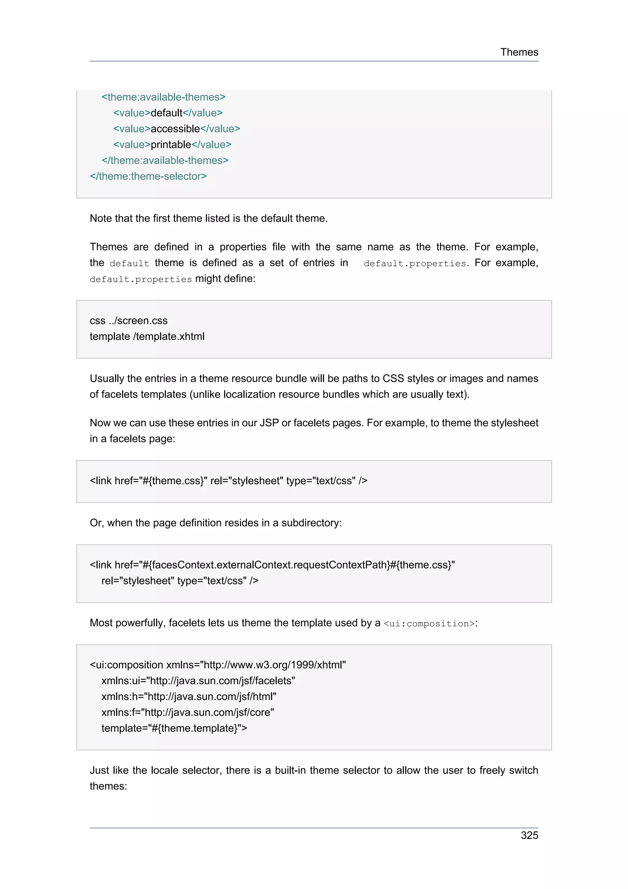 Themes



   <theme:available-themes>
      <value>default</value>
      <value>accessible</value>
      <value>printable</value>
   </theme:available-themes>
</theme:theme-selector>


Note that the first theme listed is the default theme.

Themes are defined in a properties file with the same name as the theme. For example,
the default theme is defined as a set of entries in default.properties. For example,
default.properties might define:



css ../screen.css
template /template.xhtml


Usually the entries in a theme resource bundle will be paths to CSS styles or images and names
of facelets templates (unlike localization resource bundles which are usually text).

Now we can use these entries in our JSP or facelets pages. For example, to theme the stylesheet
in a facelets page:


<link href="#{theme.css}" rel="stylesheet" type="text/css" />


Or, when the page definition resides in a subdirectory:


<link href="#{facesContext.externalContext.requestContextPath}#{theme.css}"
   rel="stylesheet" type="text/css" />


Most powerfully, facelets lets us theme the template used by a <ui:composition>:


<ui:composition xmlns="http://www.w3.org/1999/xhtml"
  xmlns:ui="http://java.sun.com/jsf/facelets"
  xmlns:h="http://java.sun.com/jsf/html"
  xmlns:f="http://java.sun.com/jsf/core"
  template="#{theme.template}">


Just like the locale selector, there is a built-in theme selector to allow the user to freely switch
themes:



                                                                                                325
 
