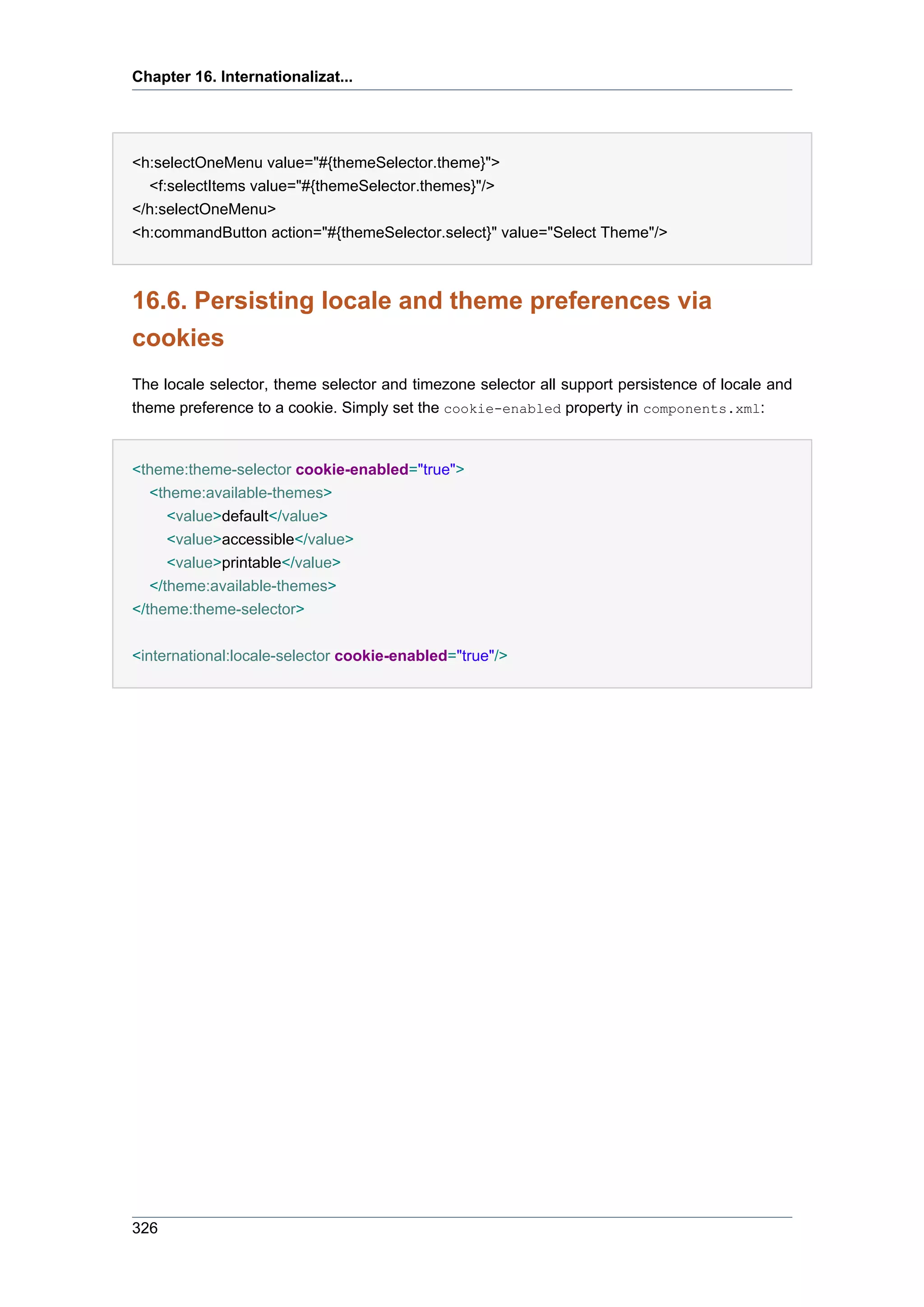 Chapter 16. Internationalizat...




<h:selectOneMenu value="#{themeSelector.theme}">
  <f:selectItems value="#{themeSelector.themes}"/>
</h:selectOneMenu>
<h:commandButton action="#{themeSelector.select}" value="Select Theme"/>



16.6. Persisting locale and theme preferences via
cookies
The locale selector, theme selector and timezone selector all support persistence of locale and
theme preference to a cookie. Simply set the cookie-enabled property in components.xml:


<theme:theme-selector cookie-enabled="true">
  <theme:available-themes>
    <value>default</value>
      <value>accessible</value>
      <value>printable</value>
   </theme:available-themes>
</theme:theme-selector>


<international:locale-selector cookie-enabled="true"/>




326
 