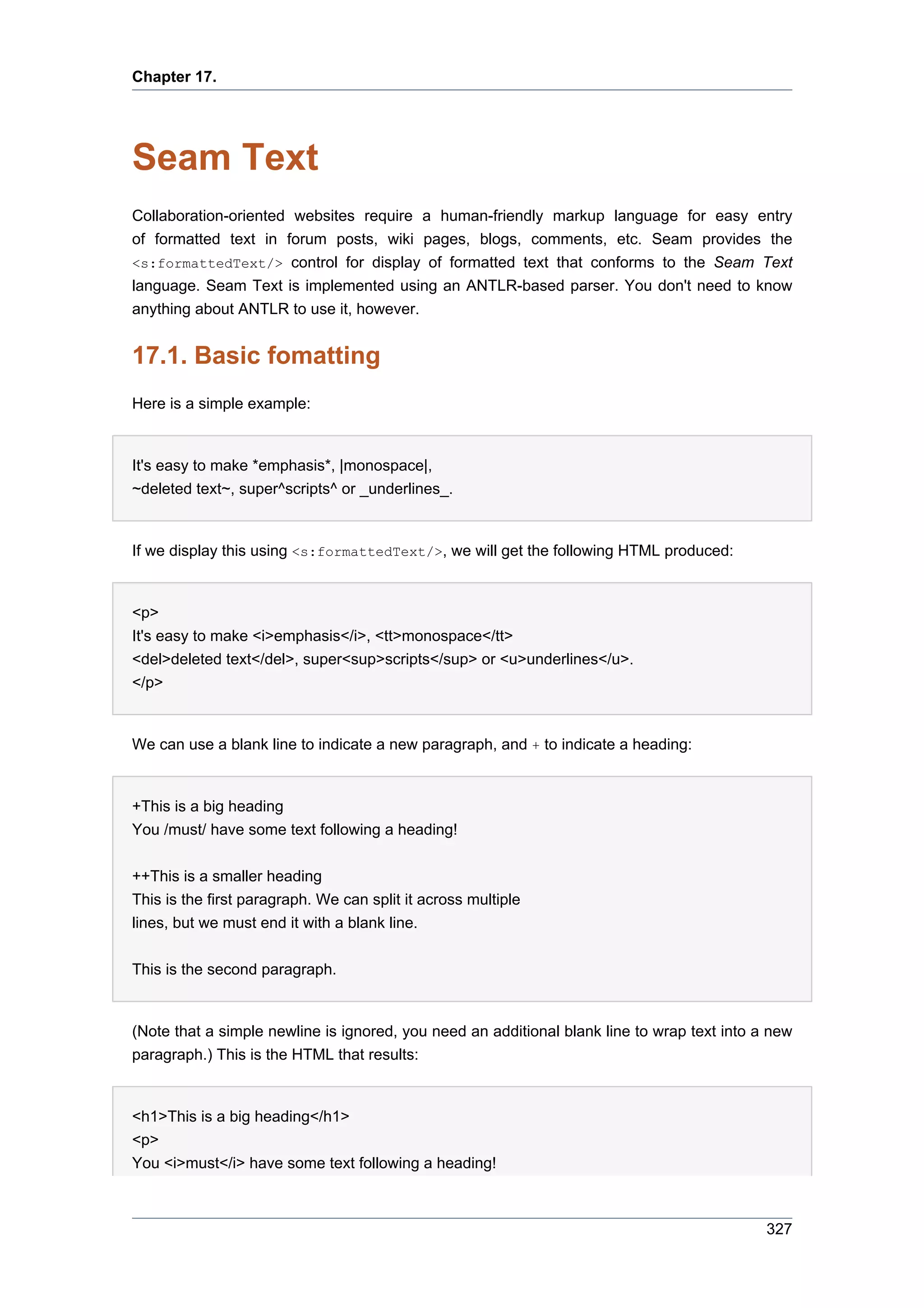 Chapter 17.




Seam Text
Collaboration-oriented websites require a human-friendly markup language for easy entry
of formatted text in forum posts, wiki pages, blogs, comments, etc. Seam provides the
<s:formattedText/> control for display of formatted text that conforms to the Seam Text
language. Seam Text is implemented using an ANTLR-based parser. You don't need to know
anything about ANTLR to use it, however.


17.1. Basic fomatting
Here is a simple example:


It's easy to make *emphasis*, |monospace|,
~deleted text~, super^scripts^ or _underlines_.


If we display this using <s:formattedText/>, we will get the following HTML produced:


<p>
It's easy to make <i>emphasis</i>, <tt>monospace</tt>
<del>deleted text</del>, super<sup>scripts</sup> or <u>underlines</u>.
</p>


We can use a blank line to indicate a new paragraph, and + to indicate a heading:


+This is a big heading
You /must/ have some text following a heading!


++This is a smaller heading
This is the first paragraph. We can split it across multiple
lines, but we must end it with a blank line.


This is the second paragraph.


(Note that a simple newline is ignored, you need an additional blank line to wrap text into a new
paragraph.) This is the HTML that results:


<h1>This is a big heading</h1>
<p>
You <i>must</i> have some text following a heading!



                                                                                             327
 