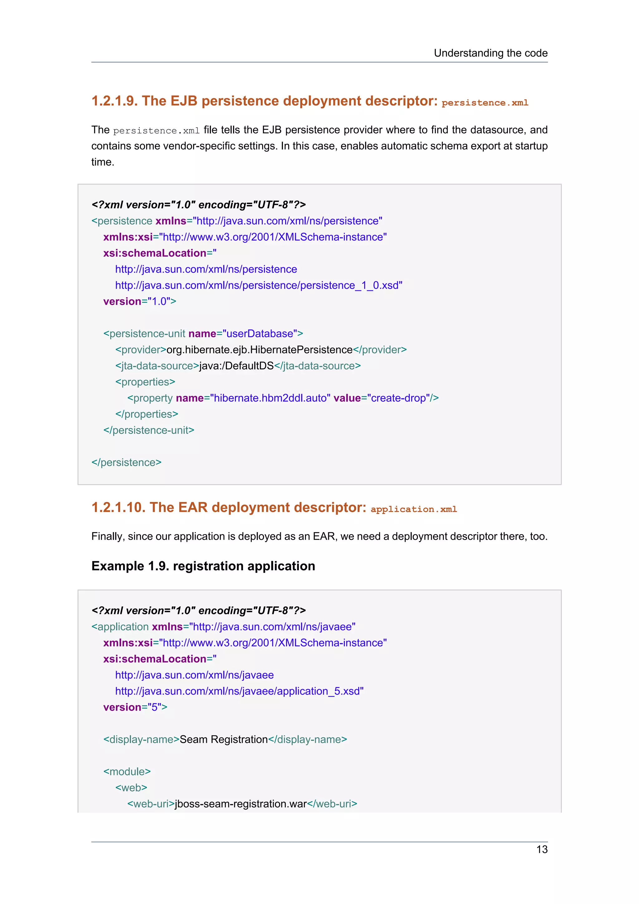 Understanding the code



1.2.1.9. The EJB persistence deployment descriptor: persistence.xml
The persistence.xml file tells the EJB persistence provider where to find the datasource, and
contains some vendor-specific settings. In this case, enables automatic schema export at startup
time.


<?xml version="1.0" encoding="UTF-8"?>
<persistence xmlns="http://java.sun.com/xml/ns/persistence"
  xmlns:xsi="http://www.w3.org/2001/XMLSchema-instance"
  xsi:schemaLocation="
    http://java.sun.com/xml/ns/persistence
    http://java.sun.com/xml/ns/persistence/persistence_1_0.xsd"
  version="1.0">


  <persistence-unit name="userDatabase">
    <provider>org.hibernate.ejb.HibernatePersistence</provider>
    <jta-data-source>java:/DefaultDS</jta-data-source>
    <properties>
       <property name="hibernate.hbm2ddl.auto" value="create-drop"/>
    </properties>
  </persistence-unit>


</persistence>



1.2.1.10. The EAR deployment descriptor: application.xml
Finally, since our application is deployed as an EAR, we need a deployment descriptor there, too.

Example 1.9. registration application


<?xml version="1.0" encoding="UTF-8"?>
<application xmlns="http://java.sun.com/xml/ns/javaee"
  xmlns:xsi="http://www.w3.org/2001/XMLSchema-instance"
  xsi:schemaLocation="
    http://java.sun.com/xml/ns/javaee
    http://java.sun.com/xml/ns/javaee/application_5.xsd"
  version="5">


  <display-name>Seam Registration</display-name>


  <module>
    <web>
      <web-uri>jboss-seam-registration.war</web-uri>



                                                                                              13
 