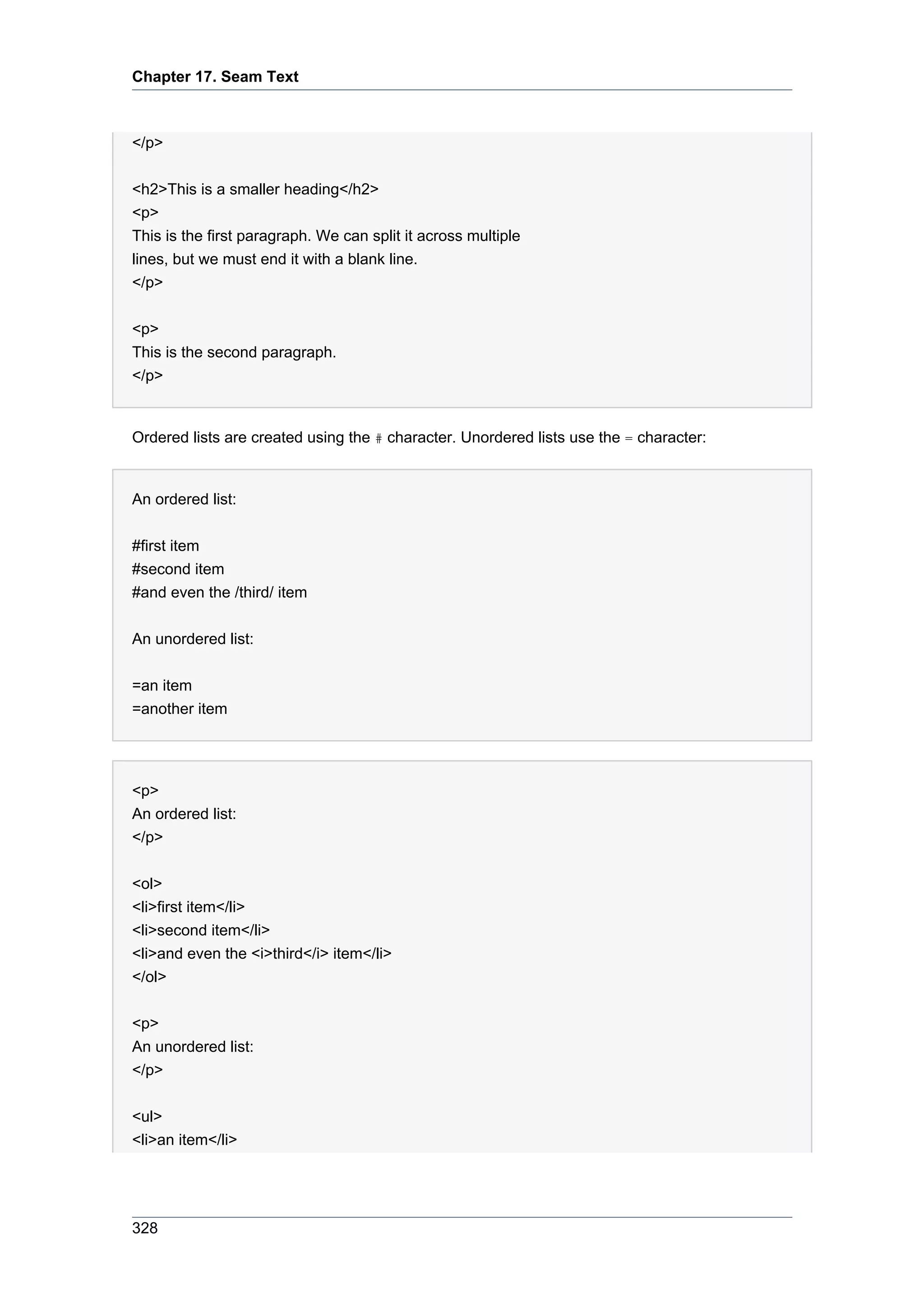 Chapter 17. Seam Text



</p>

<h2>This is a smaller heading</h2>
<p>
This is the first paragraph. We can split it across multiple
lines, but we must end it with a blank line.
</p>

<p>
This is the second paragraph.
</p>


Ordered lists are created using the # character. Unordered lists use the = character:


An ordered list:


#first item
#second item
#and even the /third/ item


An unordered list:


=an item
=another item




<p>
An ordered list:
</p>


<ol>
<li>first item</li>
<li>second item</li>
<li>and even the <i>third</i> item</li>
</ol>


<p>
An unordered list:
</p>


<ul>
<li>an item</li>




328
 