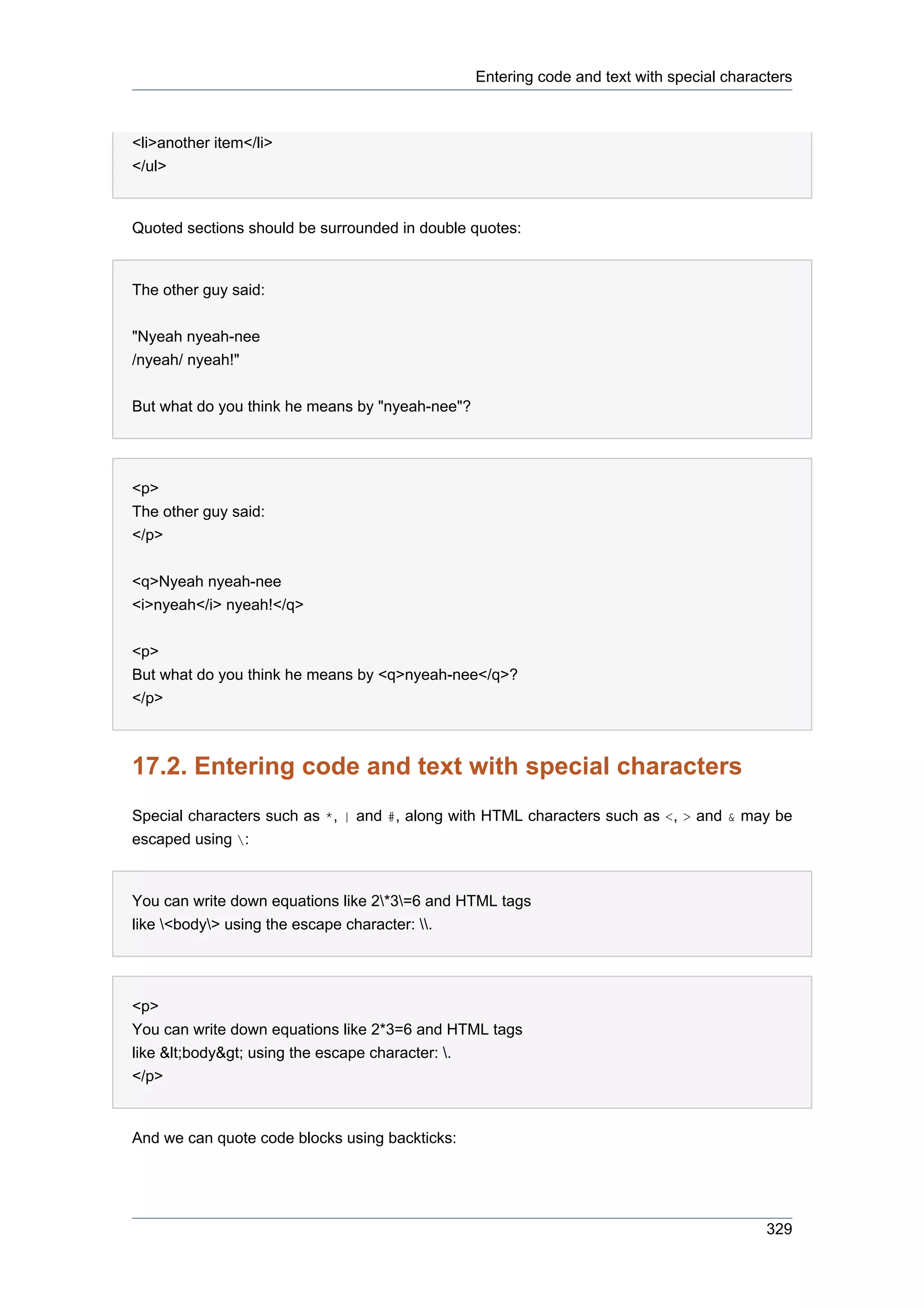 Entering code and text with special characters



<li>another item</li>
</ul>


Quoted sections should be surrounded in double quotes:


The other guy said:


"Nyeah nyeah-nee
/nyeah/ nyeah!"


But what do you think he means by "nyeah-nee"?




<p>
The other guy said:
</p>


<q>Nyeah nyeah-nee
<i>nyeah</i> nyeah!</q>


<p>
But what do you think he means by <q>nyeah-nee</q>?
</p>



17.2. Entering code and text with special characters
Special characters such as *, | and #, along with HTML characters such as <, > and & may be
escaped using :


You can write down equations like 2*3=6 and HTML tags
like <body> using the escape character: .




<p>
You can write down equations like 2*3=6 and HTML tags
like &lt;body&gt; using the escape character: .
</p>


And we can quote code blocks using backticks:




                                                                                           329
 