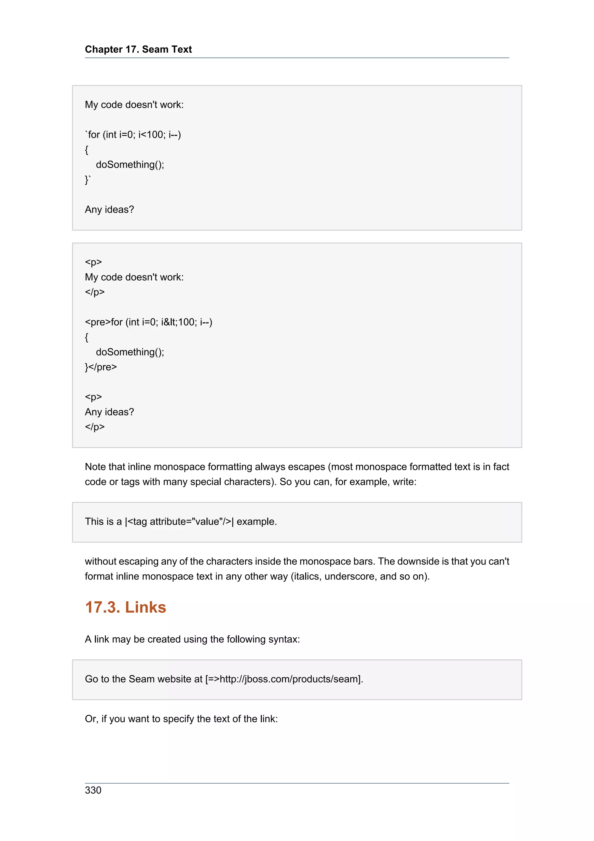 Chapter 17. Seam Text




My code doesn't work:

`for (int i=0; i<100; i--)
{
     doSomething();
}`


Any ideas?




<p>
My code doesn't work:
</p>


<pre>for (int i=0; i&lt;100; i--)
{
   doSomething();
}</pre>


<p>
Any ideas?
</p>


Note that inline monospace formatting always escapes (most monospace formatted text is in fact
code or tags with many special characters). So you can, for example, write:


This is a |<tag attribute="value"/>| example.


without escaping any of the characters inside the monospace bars. The downside is that you can't
format inline monospace text in any other way (italics, underscore, and so on).


17.3. Links
A link may be created using the following syntax:


Go to the Seam website at [=>http://jboss.com/products/seam].


Or, if you want to specify the text of the link:




330
 