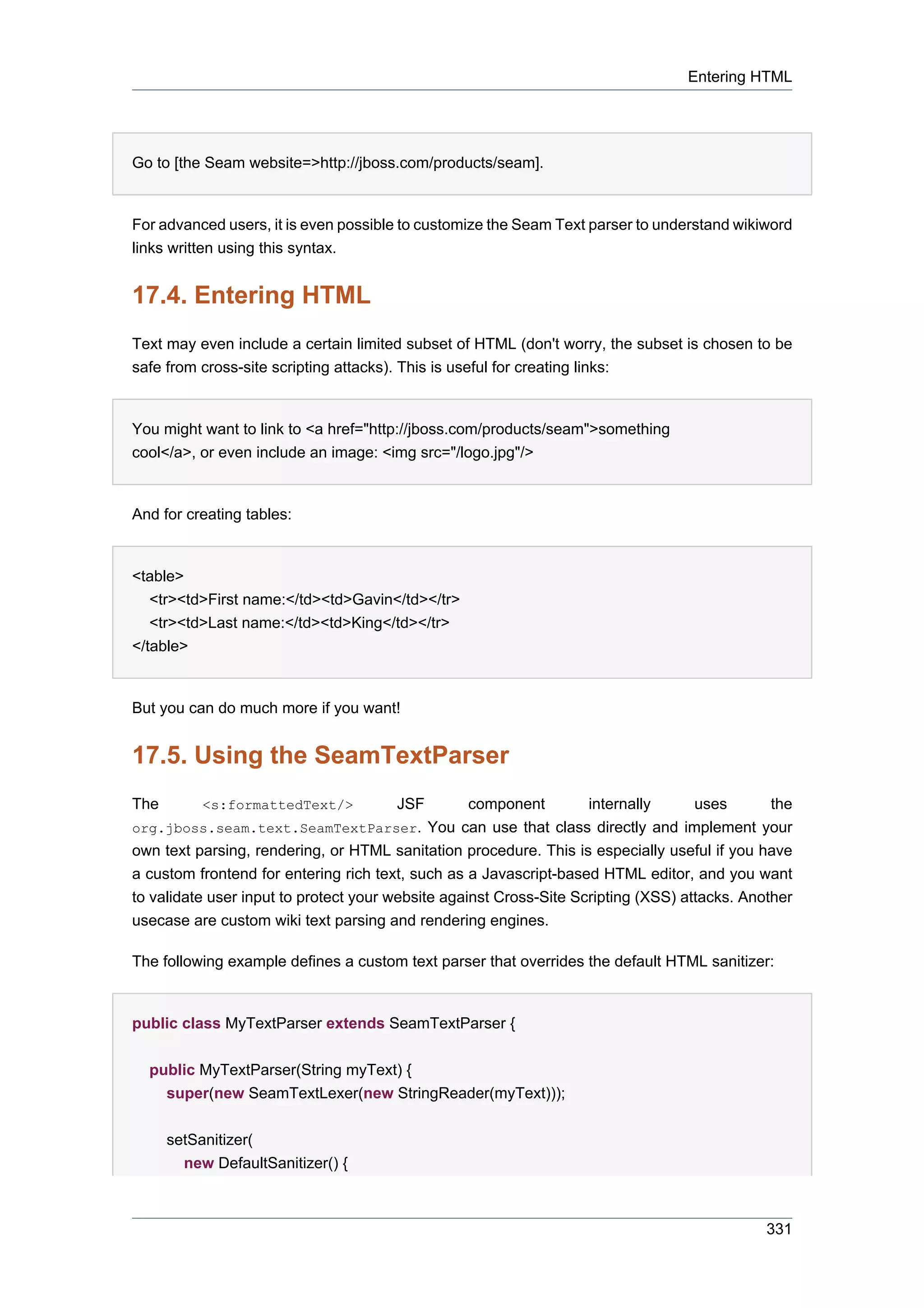 Entering HTML




Go to [the Seam website=>http://jboss.com/products/seam].


For advanced users, it is even possible to customize the Seam Text parser to understand wikiword
links written using this syntax.


17.4. Entering HTML
Text may even include a certain limited subset of HTML (don't worry, the subset is chosen to be
safe from cross-site scripting attacks). This is useful for creating links:


You might want to link to <a href="http://jboss.com/products/seam">something
cool</a>, or even include an image: <img src="/logo.jpg"/>


And for creating tables:


<table>
   <tr><td>First name:</td><td>Gavin</td></tr>
   <tr><td>Last name:</td><td>King</td></tr>
</table>


But you can do much more if you want!


17.5. Using the SeamTextParser
The        <s:formattedText/>          JSF       component         internally      uses       the
org.jboss.seam.text.SeamTextParser. You can use that class directly and implement your
own text parsing, rendering, or HTML sanitation procedure. This is especially useful if you have
a custom frontend for entering rich text, such as a Javascript-based HTML editor, and you want
to validate user input to protect your website against Cross-Site Scripting (XSS) attacks. Another
usecase are custom wiki text parsing and rendering engines.

The following example defines a custom text parser that overrides the default HTML sanitizer:


public class MyTextParser extends SeamTextParser {


  public MyTextParser(String myText) {
    super(new SeamTextLexer(new StringReader(myText)));


      setSanitizer(
        new DefaultSanitizer() {



                                                                                              331
 