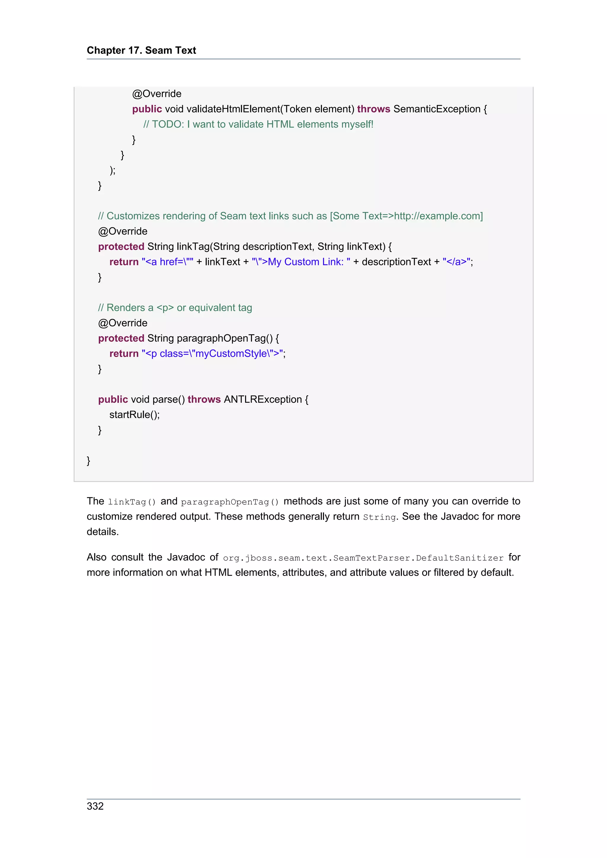 Chapter 17. Seam Text



                 @Override
                 public void validateHtmlElement(Token element) throws SemanticException {
                   // TODO: I want to validate HTML elements myself!
                 }
             }
        );
    }

    // Customizes rendering of Seam text links such as [Some Text=>http://example.com]
    @Override
    protected String linkTag(String descriptionText, String linkText) {
       return "<a href="" + linkText + "">My Custom Link: " + descriptionText + "</a>";
    }


    // Renders a <p> or equivalent tag
    @Override
    protected String paragraphOpenTag() {
        return "<p class="myCustomStyle">";
    }


    public void parse() throws ANTLRException {
      startRule();
    }


}


The linkTag() and paragraphOpenTag() methods are just some of many you can override to
customize rendered output. These methods generally return String. See the Javadoc for more
details.

Also consult the Javadoc of org.jboss.seam.text.SeamTextParser.DefaultSanitizer for
more information on what HTML elements, attributes, and attribute values or filtered by default.




332
 