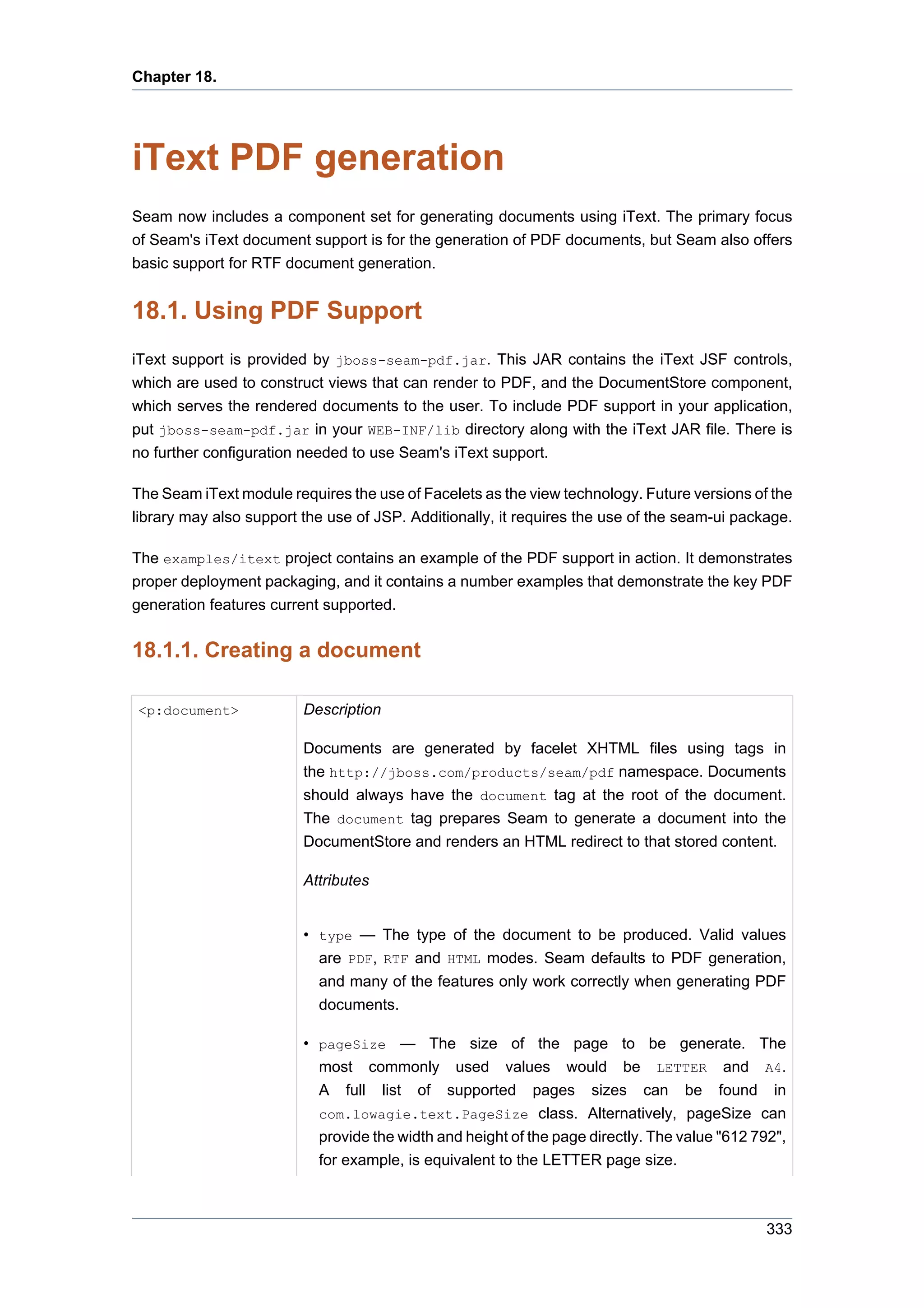 Chapter 18.




iText PDF generation
Seam now includes a component set for generating documents using iText. The primary focus
of Seam's iText document support is for the generation of PDF documents, but Seam also offers
basic support for RTF document generation.


18.1. Using PDF Support
iText support is provided by jboss-seam-pdf.jar. This JAR contains the iText JSF controls,
which are used to construct views that can render to PDF, and the DocumentStore component,
which serves the rendered documents to the user. To include PDF support in your application,
put jboss-seam-pdf.jar in your WEB-INF/lib directory along with the iText JAR file. There is
no further configuration needed to use Seam's iText support.

The Seam iText module requires the use of Facelets as the view technology. Future versions of the
library may also support the use of JSP. Additionally, it requires the use of the seam-ui package.

The examples/itext project contains an example of the PDF support in action. It demonstrates
proper deployment packaging, and it contains a number examples that demonstrate the key PDF
generation features current supported.


18.1.1. Creating a document

<p:document>             Description

                         Documents are generated by facelet XHTML files using tags in
                         the http://jboss.com/products/seam/pdf namespace. Documents
                         should always have the document tag at the root of the document.
                         The document tag prepares Seam to generate a document into the
                         DocumentStore and renders an HTML redirect to that stored content.

                         Attributes


                         • type — The type of the document to be produced. Valid values
                           are PDF, RTF and HTML modes. Seam defaults to PDF generation,
                           and many of the features only work correctly when generating PDF
                           documents.

                         • pageSize — The size of the page to be generate. The
                           most commonly used values would be LETTER and A4.
                           A full list of supported pages sizes can be found in
                           com.lowagie.text.PageSize class. Alternatively, pageSize can
                           provide the width and height of the page directly. The value "612 792",
                           for example, is equivalent to the LETTER page size.



                                                                                               333
 