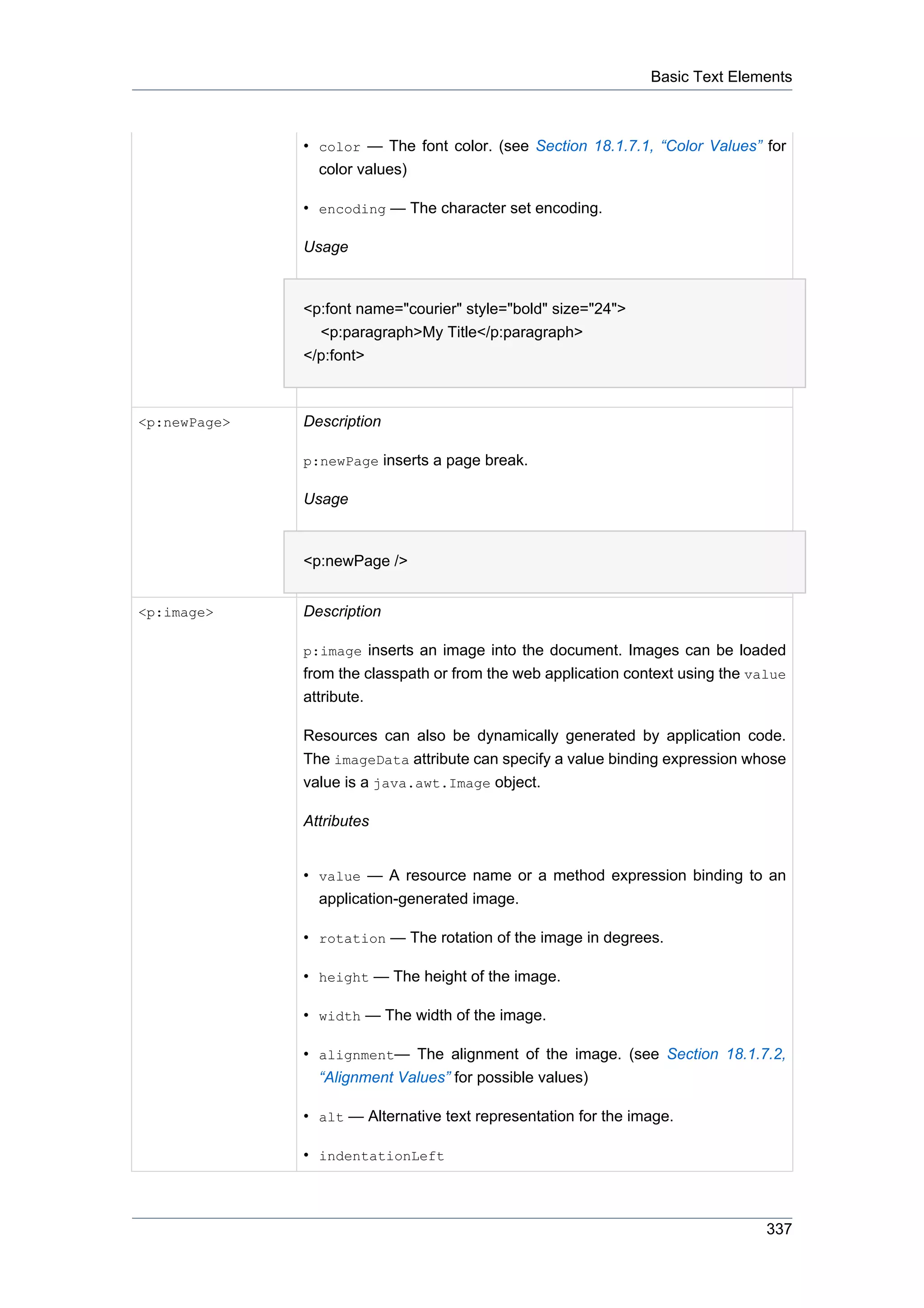 Basic Text Elements



              • color — The font color. (see Section 18.1.7.1, “Color Values” for
                color values)

              • encoding — The character set encoding.

              Usage


              <p:font name="courier" style="bold" size="24">
                <p:paragraph>My Title</p:paragraph>
              </p:font>



<p:newPage>   Description

              p:newPage inserts a page break.

              Usage


              <p:newPage />


<p:image>     Description

              p:image inserts an image into the document. Images can be loaded
              from the classpath or from the web application context using the value
              attribute.

              Resources can also be dynamically generated by application code.
              The imageData attribute can specify a value binding expression whose
              value is a java.awt.Image object.

              Attributes


              • value — A resource name or a method expression binding to an
                application-generated image.

              • rotation — The rotation of the image in degrees.

              • height — The height of the image.

              • width — The width of the image.

              • alignment— The alignment of the image. (see Section 18.1.7.2,
                “Alignment Values” for possible values)

              • alt — Alternative text representation for the image.

              • indentationLeft



                                                                                 337
 
