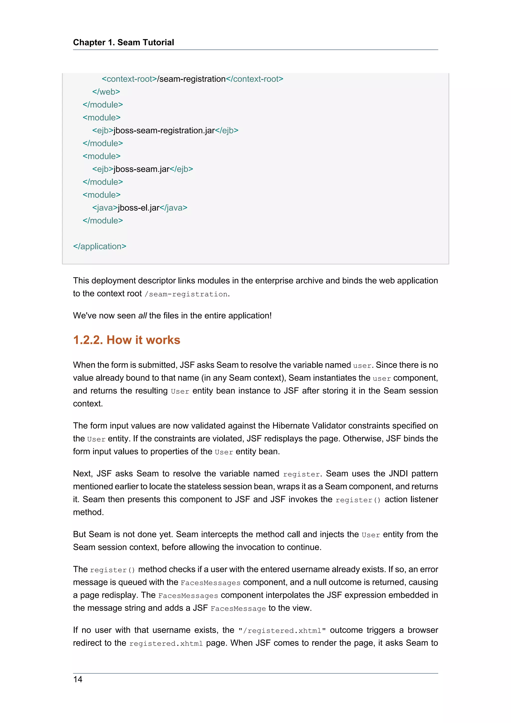 Chapter 1. Seam Tutorial



       <context-root>/seam-registration</context-root>
    </web>
  </module>
  <module>
    <ejb>jboss-seam-registration.jar</ejb>
  </module>
  <module>
    <ejb>jboss-seam.jar</ejb>
  </module>
  <module>
    <java>jboss-el.jar</java>
  </module>


</application>


This deployment descriptor links modules in the enterprise archive and binds the web application
to the context root /seam-registration.

We've now seen all the files in the entire application!

1.2.2. How it works
When the form is submitted, JSF asks Seam to resolve the variable named user. Since there is no
value already bound to that name (in any Seam context), Seam instantiates the user component,
and returns the resulting User entity bean instance to JSF after storing it in the Seam session
context.

The form input values are now validated against the Hibernate Validator constraints specified on
the User entity. If the constraints are violated, JSF redisplays the page. Otherwise, JSF binds the
form input values to properties of the User entity bean.

Next, JSF asks Seam to resolve the variable named register. Seam uses the JNDI pattern
mentioned earlier to locate the stateless session bean, wraps it as a Seam component, and returns
it. Seam then presents this component to JSF and JSF invokes the register() action listener
method.

But Seam is not done yet. Seam intercepts the method call and injects the User entity from the
Seam session context, before allowing the invocation to continue.

The register() method checks if a user with the entered username already exists. If so, an error
message is queued with the FacesMessages component, and a null outcome is returned, causing
a page redisplay. The FacesMessages component interpolates the JSF expression embedded in
the message string and adds a JSF FacesMessage to the view.

If no user with that username exists, the "/registered.xhtml" outcome triggers a browser
redirect to the registered.xhtml page. When JSF comes to render the page, it asks Seam to



14
 