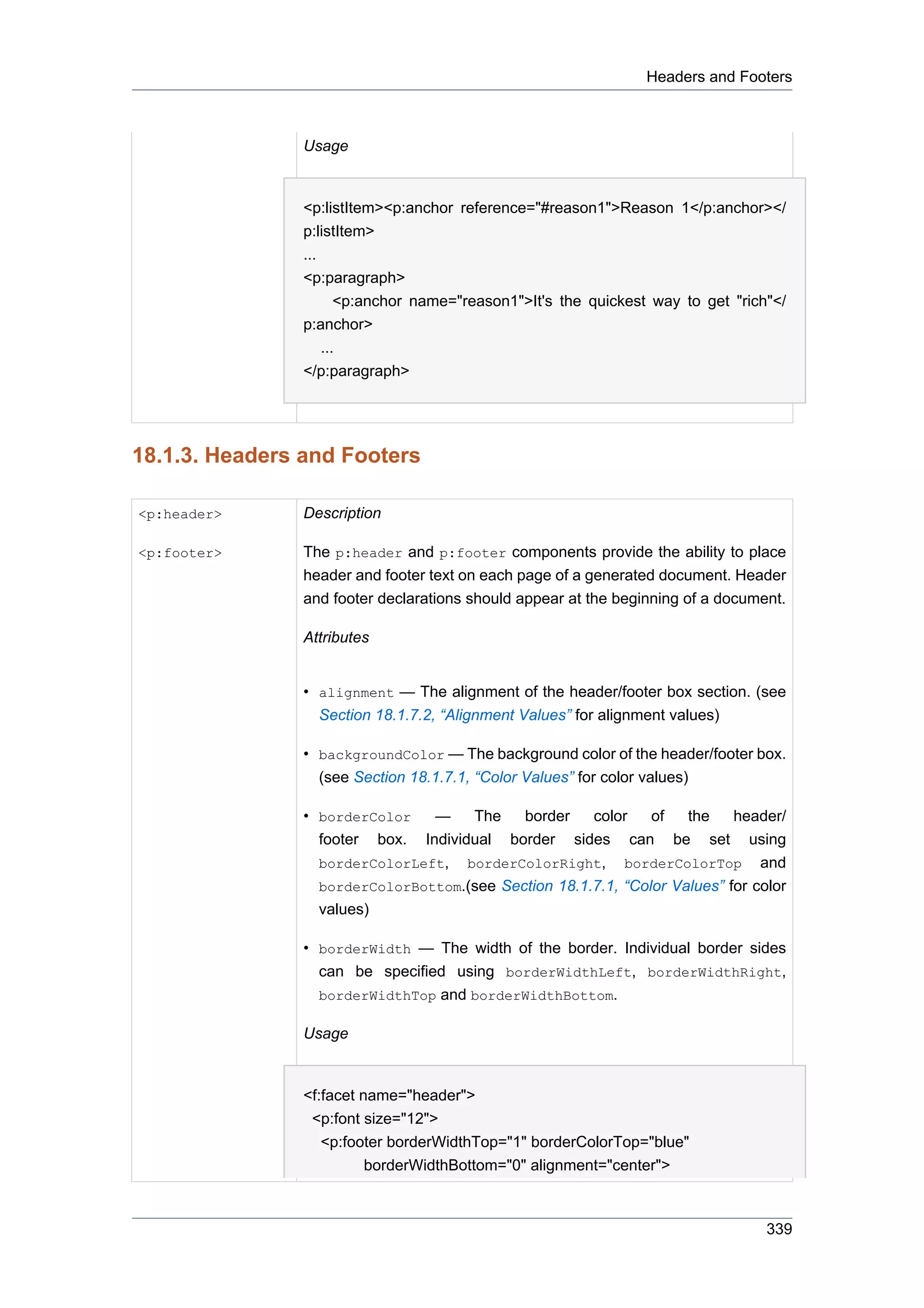 Headers and Footers



                Usage


                <p:listItem><p:anchor reference="#reason1">Reason 1</p:anchor></
                p:listItem>
                ...
                <p:paragraph>
                       <p:anchor name="reason1">It's the quickest way to get "rich"</
                p:anchor>
                    ...
                </p:paragraph>




18.1.3. Headers and Footers

<p:header>      Description

<p:footer>      The p:header and p:footer components provide the ability to place
                header and footer text on each page of a generated document. Header
                and footer declarations should appear at the beginning of a document.

                Attributes


                • alignment — The alignment of the header/footer box section. (see
                  Section 18.1.7.2, “Alignment Values” for alignment values)

                • backgroundColor — The background color of the header/footer box.
                  (see Section 18.1.7.1, “Color Values” for color values)

                • borderColor   —    The    border    color    of   the    header/
                  footer box. Individual border sides can be set using
                  borderColorLeft, borderColorRight, borderColorTop and
                  borderColorBottom.(see Section 18.1.7.1, “Color Values” for color
                  values)

                • borderWidth — The width of the border. Individual border sides
                  can be specified using borderWidthLeft, borderWidthRight,
                  borderWidthTop and borderWidthBottom.

                Usage


                <f:facet name="header">
                 <p:font size="12">
                   <p:footer borderWidthTop="1" borderColorTop="blue"
                          borderWidthBottom="0" alignment="center">



                                                                                  339
 