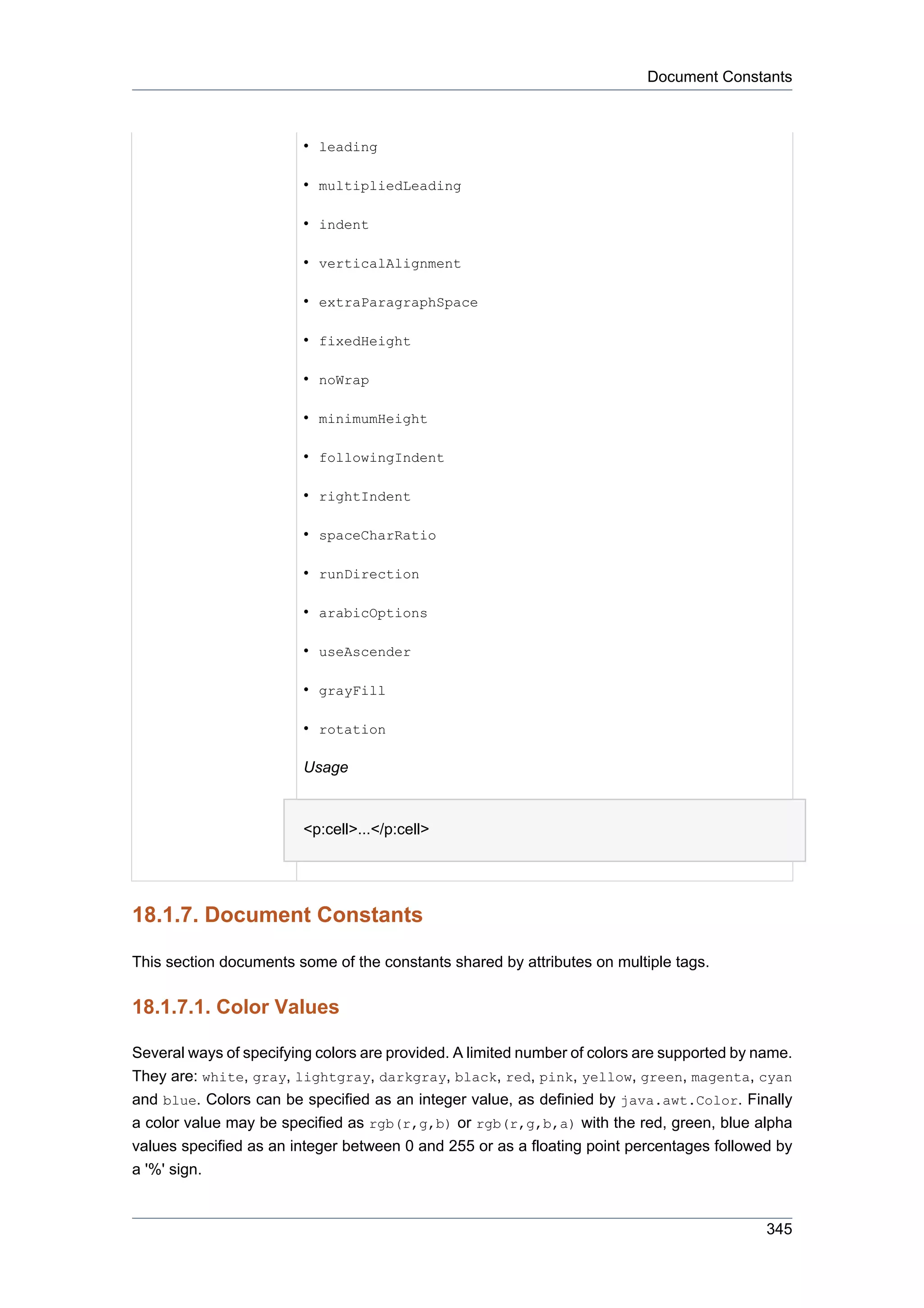 Document Constants



                         • leading

                         • multipliedLeading

                         • indent

                         • verticalAlignment

                         • extraParagraphSpace

                         • fixedHeight

                         • noWrap

                         • minimumHeight

                         • followingIndent

                         • rightIndent

                         • spaceCharRatio

                         • runDirection

                         • arabicOptions

                         • useAscender

                         • grayFill

                         • rotation

                         Usage


                         <p:cell>...</p:cell>




18.1.7. Document Constants

This section documents some of the constants shared by attributes on multiple tags.


18.1.7.1. Color Values

Several ways of specifying colors are provided. A limited number of colors are supported by name.
They are: white, gray, lightgray, darkgray, black, red, pink, yellow, green, magenta, cyan
and blue. Colors can be specified as an integer value, as definied by java.awt.Color. Finally
a color value may be specified as rgb(r,g,b) or rgb(r,g,b,a) with the red, green, blue alpha
values specified as an integer between 0 and 255 or as a floating point percentages followed by
a '%' sign.


                                                                                             345
 