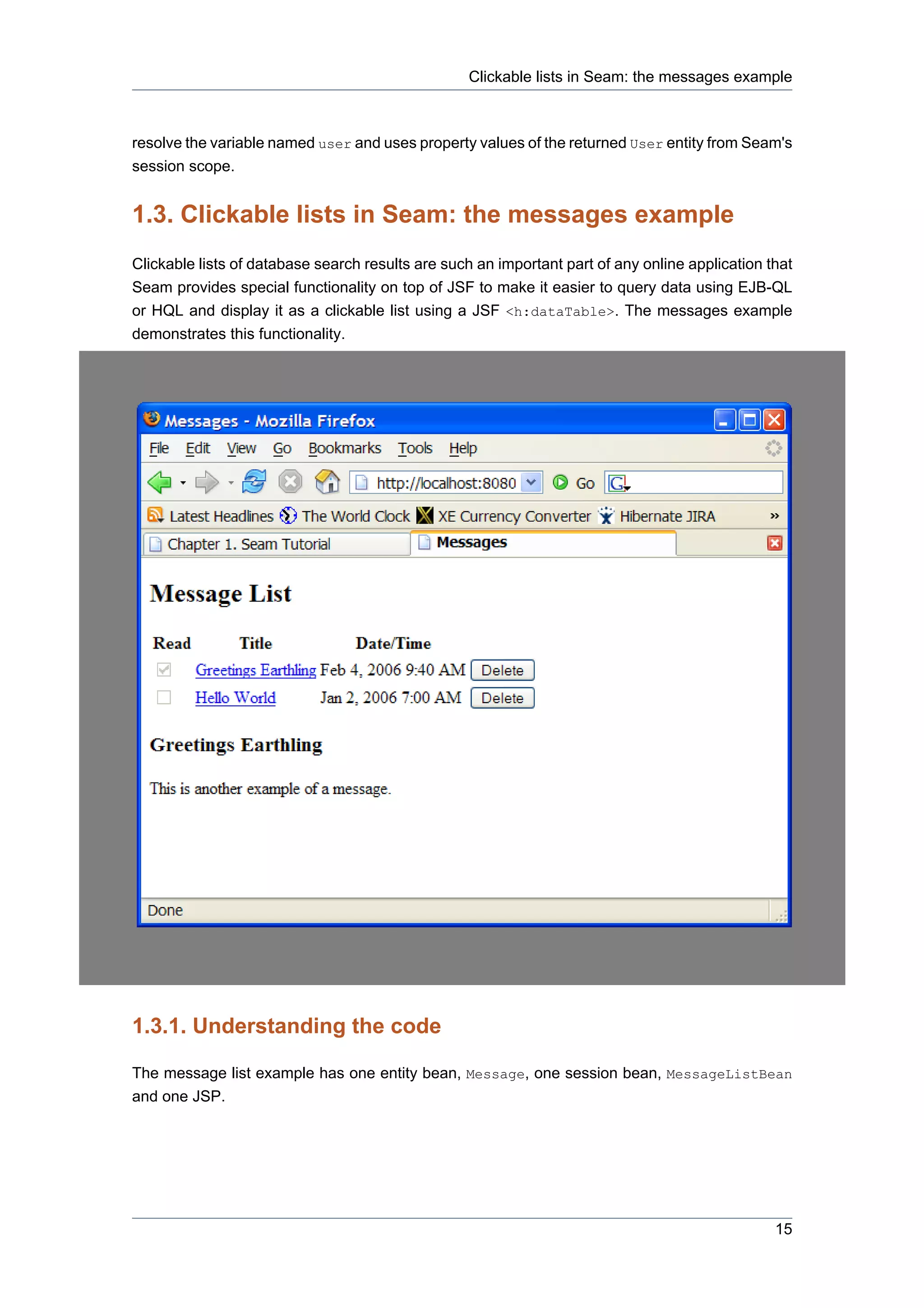Clickable lists in Seam: the messages example



resolve the variable named user and uses property values of the returned User entity from Seam's
session scope.


1.3. Clickable lists in Seam: the messages example
Clickable lists of database search results are such an important part of any online application that
Seam provides special functionality on top of JSF to make it easier to query data using EJB-QL
or HQL and display it as a clickable list using a JSF <h:dataTable>. The messages example
demonstrates this functionality.




1.3.1. Understanding the code

The message list example has one entity bean, Message, one session bean, MessageListBean
and one JSP.




                                                                                                 15
 