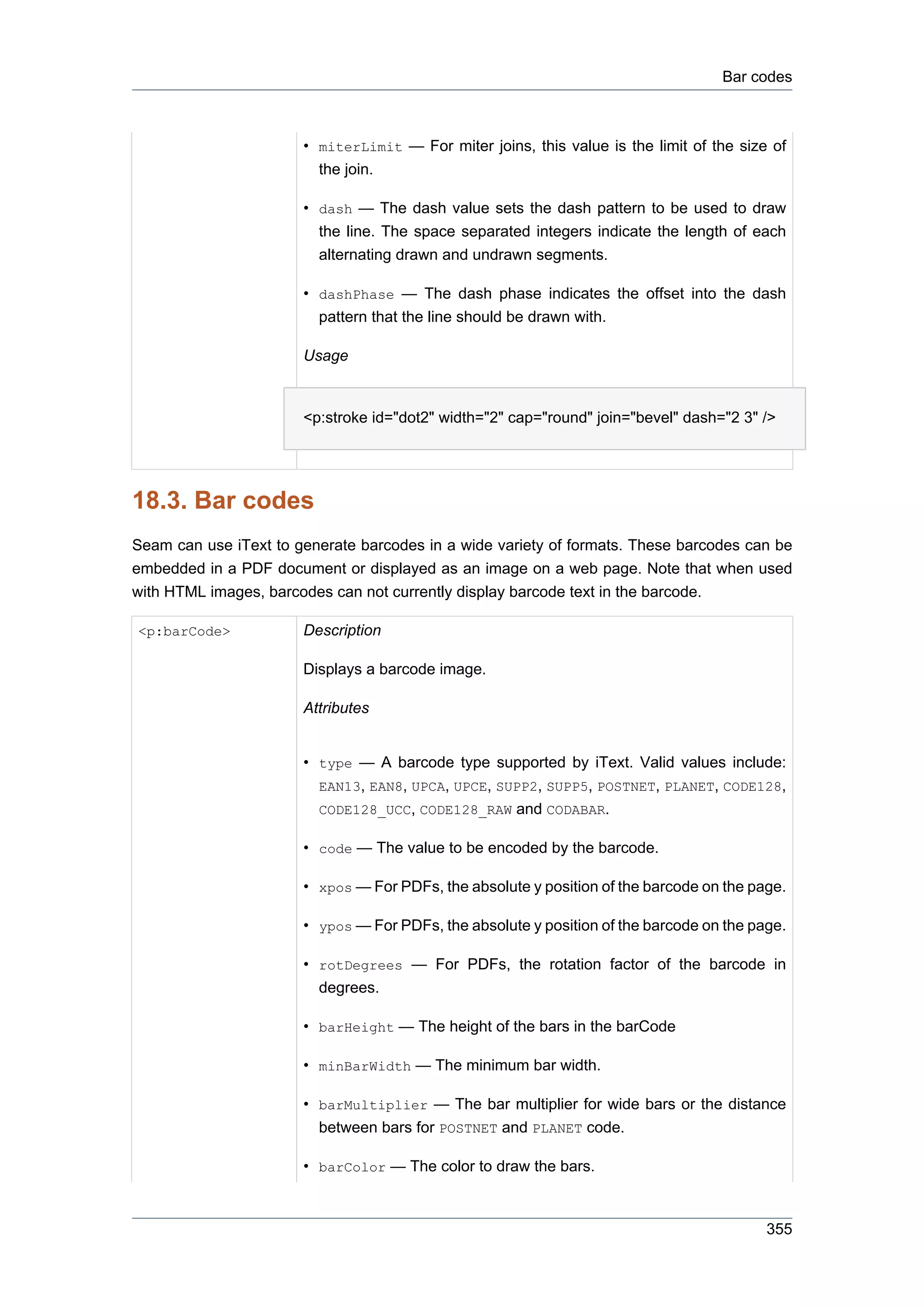Bar codes



                       • miterLimit — For miter joins, this value is the limit of the size of
                         the join.

                       • dash — The dash value sets the dash pattern to be used to draw
                         the line. The space separated integers indicate the length of each
                         alternating drawn and undrawn segments.

                       • dashPhase — The dash phase indicates the offset into the dash
                         pattern that the line should be drawn with.

                       Usage


                       <p:stroke id="dot2" width="2" cap="round" join="bevel" dash="2 3" />




18.3. Bar codes
Seam can use iText to generate barcodes in a wide variety of formats. These barcodes can be
embedded in a PDF document or displayed as an image on a web page. Note that when used
with HTML images, barcodes can not currently display barcode text in the barcode.

<p:barCode>            Description

                       Displays a barcode image.

                       Attributes


                       • type — A barcode type supported by iText. Valid values include:
                         EAN13, EAN8, UPCA, UPCE, SUPP2, SUPP5, POSTNET, PLANET, CODE128,
                         CODE128_UCC, CODE128_RAW and CODABAR.

                       • code — The value to be encoded by the barcode.

                       • xpos — For PDFs, the absolute y position of the barcode on the page.

                       • ypos — For PDFs, the absolute y position of the barcode on the page.

                       • rotDegrees — For PDFs, the rotation factor of the barcode in
                         degrees.

                       • barHeight — The height of the bars in the barCode

                       • minBarWidth — The minimum bar width.

                       • barMultiplier — The bar multiplier for wide bars or the distance
                         between bars for POSTNET and PLANET code.

                       • barColor — The color to draw the bars.



                                                                                          355
 