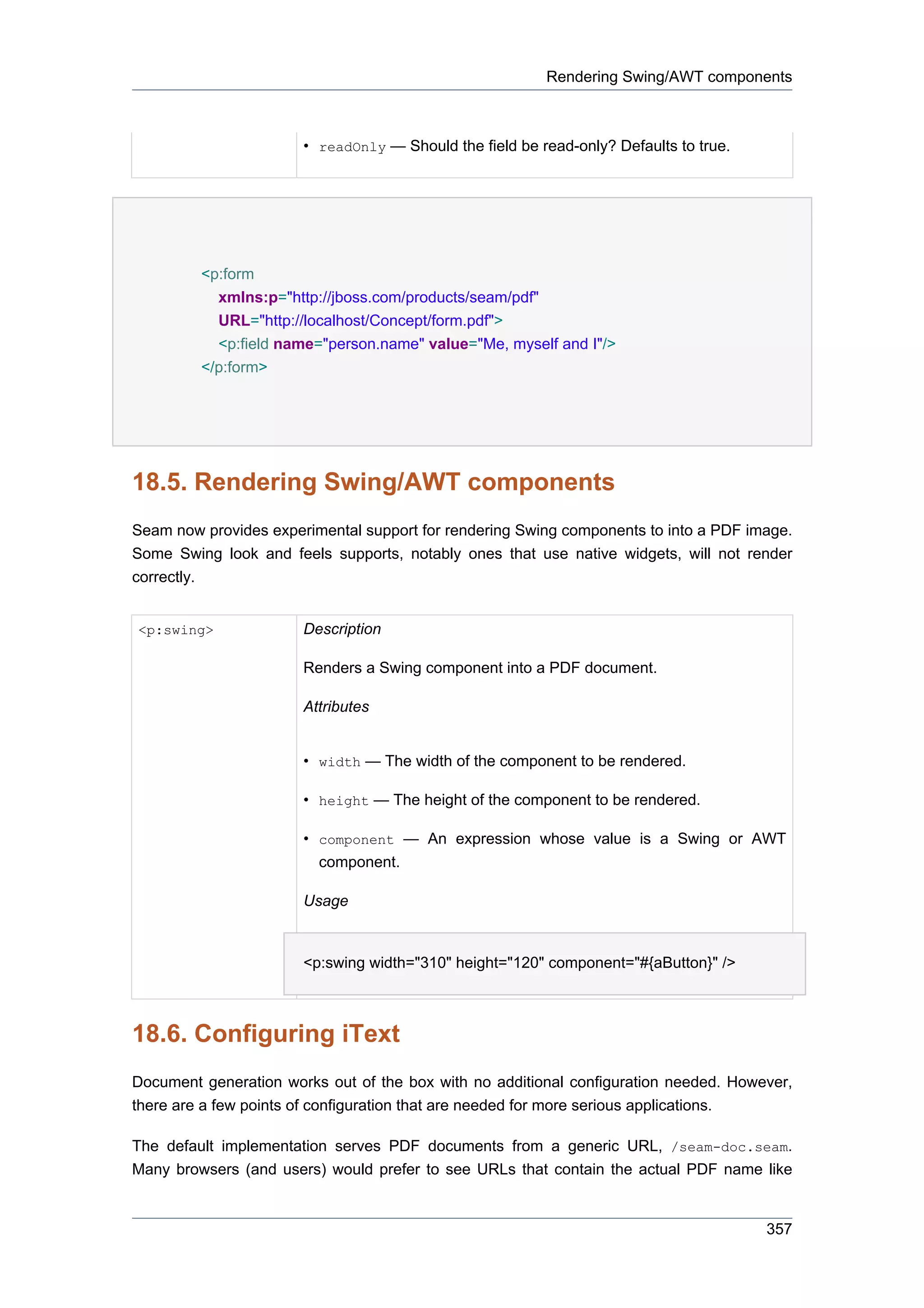 Rendering Swing/AWT components



                       • readOnly — Should the field be read-only? Defaults to true.




         <p:form
           xmlns:p="http://jboss.com/products/seam/pdf"
           URL="http://localhost/Concept/form.pdf">
           <p:field name="person.name" value="Me, myself and I"/>
         </p:form>




18.5. Rendering Swing/AWT components
Seam now provides experimental support for rendering Swing components to into a PDF image.
Some Swing look and feels supports, notably ones that use native widgets, will not render
correctly.


<p:swing>              Description

                       Renders a Swing component into a PDF document.

                       Attributes


                       • width — The width of the component to be rendered.

                       • height — The height of the component to be rendered.

                       • component — An expression whose value is a Swing or AWT
                         component.

                       Usage


                       <p:swing width="310" height="120" component="#{aButton}" />



18.6. Configuring iText
Document generation works out of the box with no additional configuration needed. However,
there are a few points of configuration that are needed for more serious applications.

The default implementation serves PDF documents from a generic URL, /seam-doc.seam.
Many browsers (and users) would prefer to see URLs that contain the actual PDF name like


                                                                                       357
 