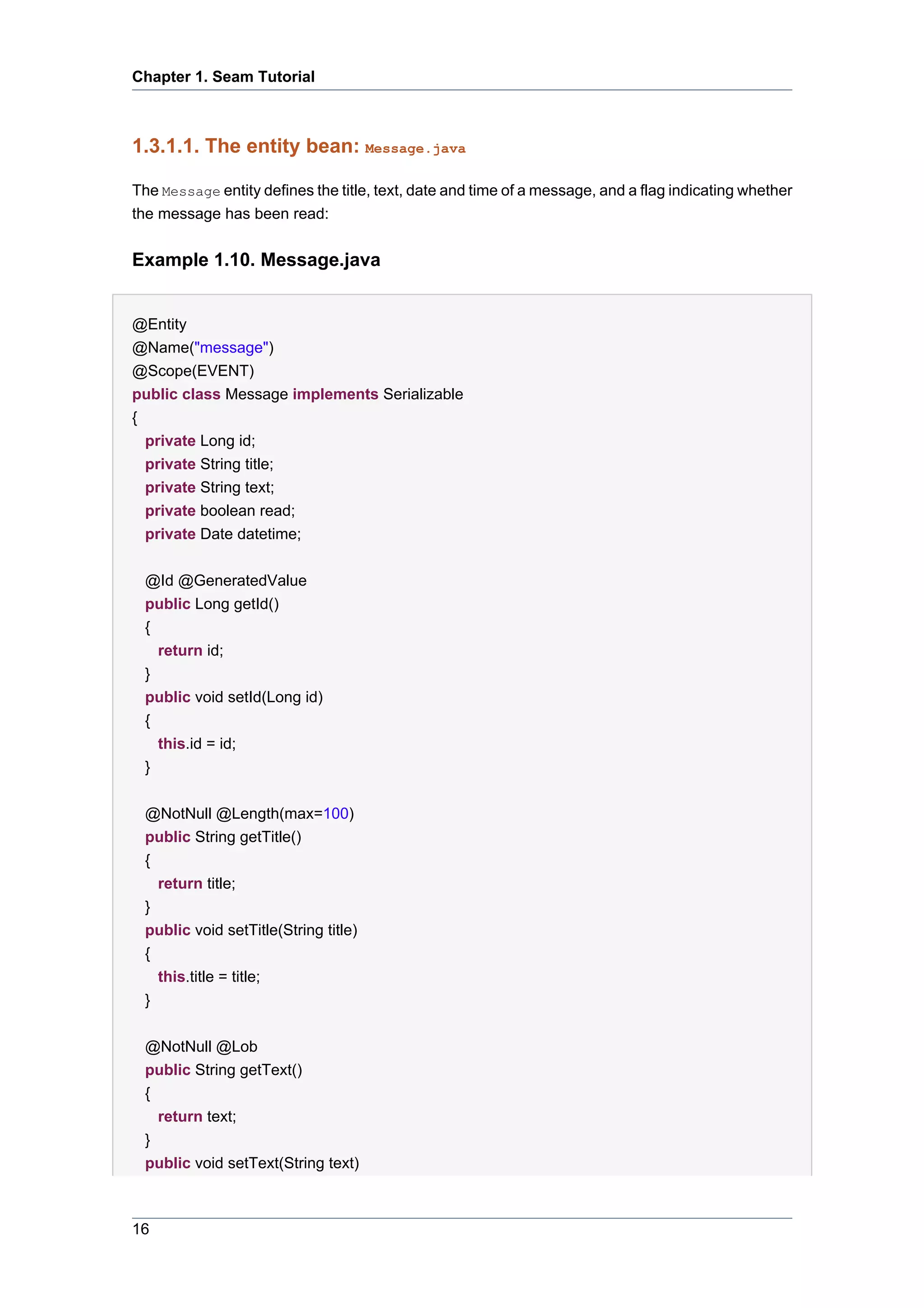 Chapter 1. Seam Tutorial



1.3.1.1. The entity bean: Message.java

The Message entity defines the title, text, date and time of a message, and a flag indicating whether
the message has been read:


Example 1.10. Message.java


@Entity
@Name("message")
@Scope(EVENT)
public class Message implements Serializable
{
  private Long id;
  private String title;
  private String text;
  private boolean read;
  private Date datetime;


 @Id @GeneratedValue
 public Long getId()
 {
   return id;
 }
 public void setId(Long id)
 {
   this.id = id;
 }

 @NotNull @Length(max=100)
 public String getTitle()
 {
   return title;
 }
 public void setTitle(String title)
 {
   this.title = title;
 }


 @NotNull @Lob
 public String getText()
 {
   return text;
 }
 public void setText(String text)



16
 