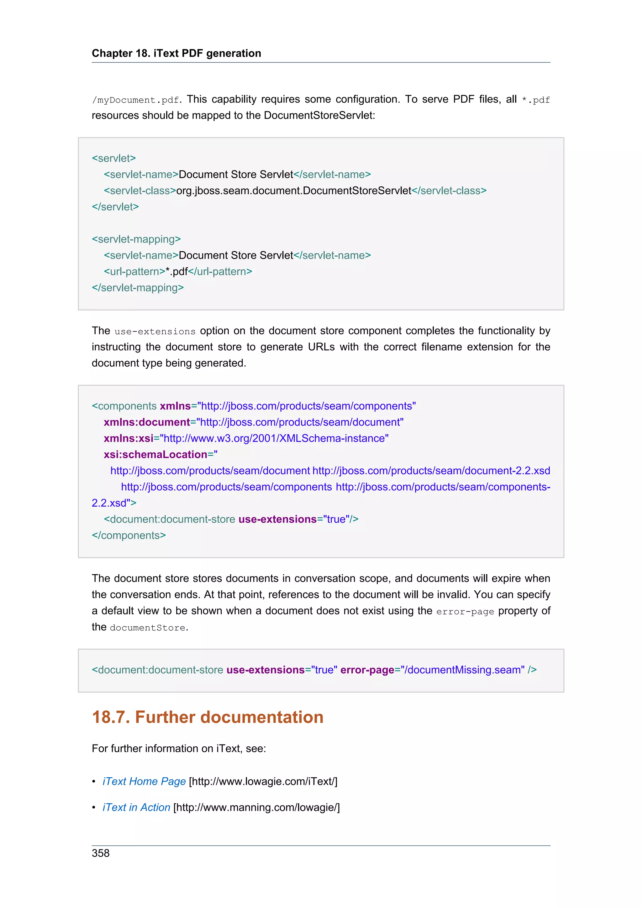 Chapter 18. iText PDF generation



/myDocument.pdf. This capability requires some configuration. To serve PDF files, all *.pdf
resources should be mapped to the DocumentStoreServlet:


<servlet>
   <servlet-name>Document Store Servlet</servlet-name>
   <servlet-class>org.jboss.seam.document.DocumentStoreServlet</servlet-class>
</servlet>

<servlet-mapping>
   <servlet-name>Document Store Servlet</servlet-name>
   <url-pattern>*.pdf</url-pattern>
</servlet-mapping>


The use-extensions option on the document store component completes the functionality by
instructing the document store to generate URLs with the correct filename extension for the
document type being generated.


<components xmlns="http://jboss.com/products/seam/components"
   xmlns:document="http://jboss.com/products/seam/document"
   xmlns:xsi="http://www.w3.org/2001/XMLSchema-instance"
   xsi:schemaLocation="
    http://jboss.com/products/seam/document http://jboss.com/products/seam/document-2.2.xsd
       http://jboss.com/products/seam/components http://jboss.com/products/seam/components-
2.2.xsd">
   <document:document-store use-extensions="true"/>
</components>


The document store stores documents in conversation scope, and documents will expire when
the conversation ends. At that point, references to the document will be invalid. You can specify
a default view to be shown when a document does not exist using the error-page property of
the documentStore.


<document:document-store use-extensions="true" error-page="/documentMissing.seam" />



18.7. Further documentation
For further information on iText, see:


• iText Home Page [http://www.lowagie.com/iText/]

• iText in Action [http://www.manning.com/lowagie/]



358
 