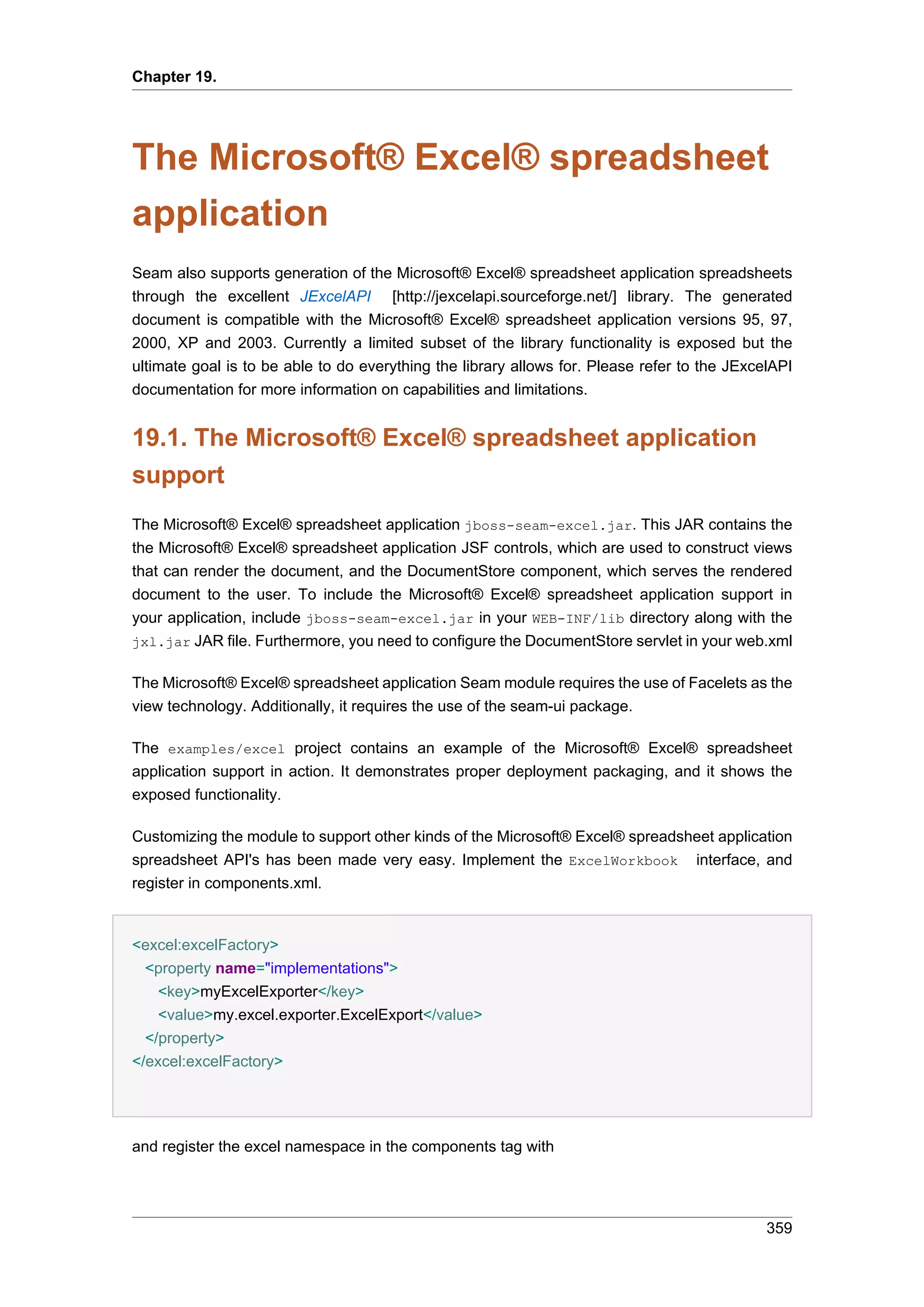 Chapter 19.




The Microsoft® Excel® spreadsheet
application
Seam also supports generation of the Microsoft® Excel® spreadsheet application spreadsheets
through the excellent JExcelAPI [http://jexcelapi.sourceforge.net/] library. The generated
document is compatible with the Microsoft® Excel® spreadsheet application versions 95, 97,
2000, XP and 2003. Currently a limited subset of the library functionality is exposed but the
ultimate goal is to be able to do everything the library allows for. Please refer to the JExcelAPI
documentation for more information on capabilities and limitations.


19.1. The Microsoft® Excel® spreadsheet application
support
The Microsoft® Excel® spreadsheet application jboss-seam-excel.jar. This JAR contains the
the Microsoft® Excel® spreadsheet application JSF controls, which are used to construct views
that can render the document, and the DocumentStore component, which serves the rendered
document to the user. To include the Microsoft® Excel® spreadsheet application support in
your application, include jboss-seam-excel.jar in your WEB-INF/lib directory along with the
jxl.jar JAR file. Furthermore, you need to configure the DocumentStore servlet in your web.xml


The Microsoft® Excel® spreadsheet application Seam module requires the use of Facelets as the
view technology. Additionally, it requires the use of the seam-ui package.

The examples/excel project contains an example of the Microsoft® Excel® spreadsheet
application support in action. It demonstrates proper deployment packaging, and it shows the
exposed functionality.

Customizing the module to support other kinds of the Microsoft® Excel® spreadsheet application
spreadsheet API's has been made very easy. Implement the ExcelWorkbook interface, and
register in components.xml.


<excel:excelFactory>
  <property name="implementations">
    <key>myExcelExporter</key>
    <value>my.excel.exporter.ExcelExport</value>
  </property>
</excel:excelFactory>




and register the excel namespace in the components tag with




                                                                                              359
 
