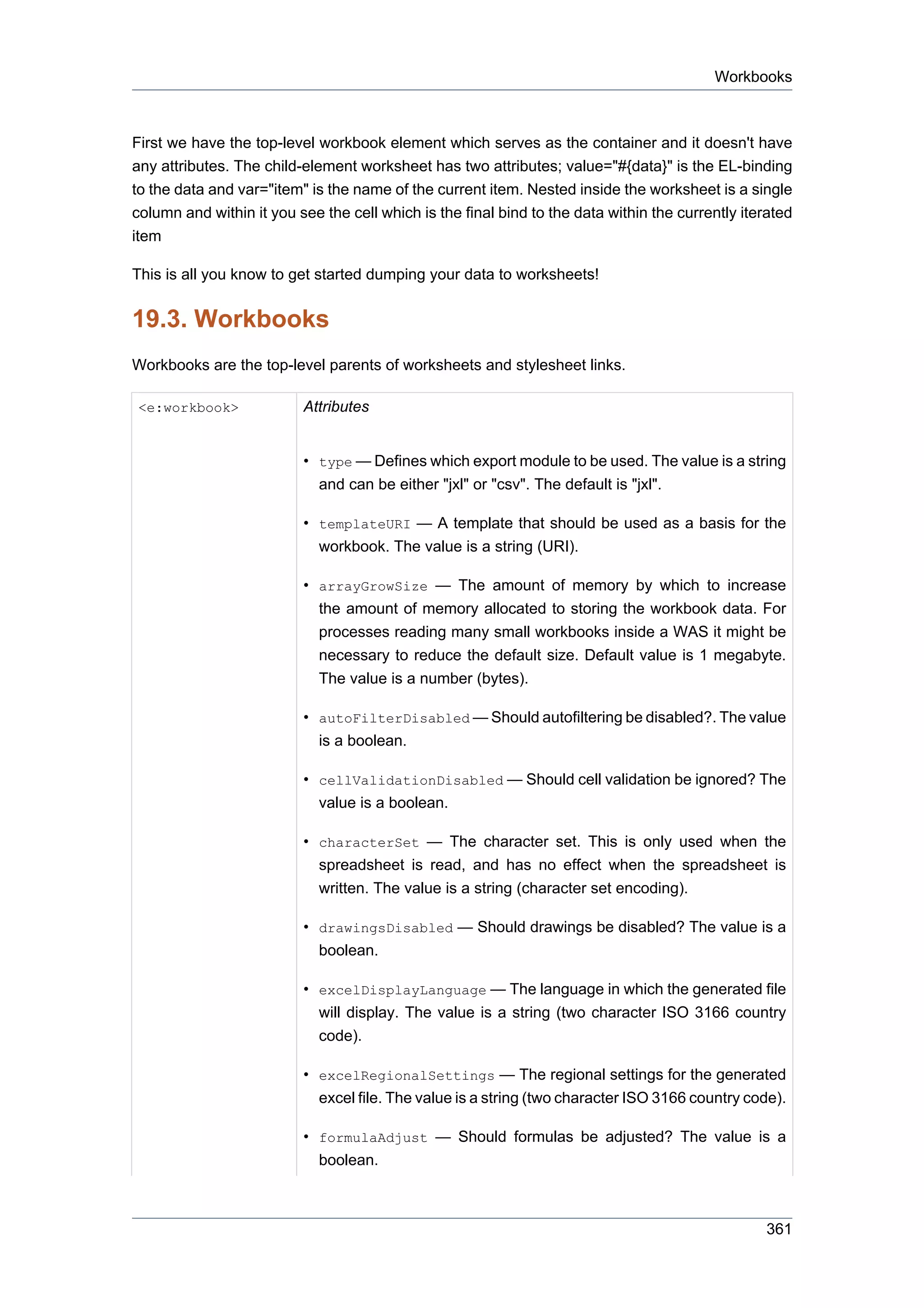 Workbooks



First we have the top-level workbook element which serves as the container and it doesn't have
any attributes. The child-element worksheet has two attributes; value="#{data}" is the EL-binding
to the data and var="item" is the name of the current item. Nested inside the worksheet is a single
column and within it you see the cell which is the final bind to the data within the currently iterated
item

This is all you know to get started dumping your data to worksheets!


19.3. Workbooks
Workbooks are the top-level parents of worksheets and stylesheet links.

<e:workbook>              Attributes


                          • type — Defines which export module to be used. The value is a string
                            and can be either "jxl" or "csv". The default is "jxl".

                          • templateURI — A template that should be used as a basis for the
                            workbook. The value is a string (URI).

                          • arrayGrowSize — The amount of memory by which to increase
                            the amount of memory allocated to storing the workbook data. For
                            processes reading many small workbooks inside a WAS it might be
                            necessary to reduce the default size. Default value is 1 megabyte.
                            The value is a number (bytes).

                          • autoFilterDisabled — Should autofiltering be disabled?. The value
                            is a boolean.

                          • cellValidationDisabled — Should cell validation be ignored? The
                            value is a boolean.

                          • characterSet — The character set. This is only used when the
                            spreadsheet is read, and has no effect when the spreadsheet is
                            written. The value is a string (character set encoding).

                          • drawingsDisabled — Should drawings be disabled? The value is a
                            boolean.

                          • excelDisplayLanguage — The language in which the generated file
                            will display. The value is a string (two character ISO 3166 country
                            code).

                          • excelRegionalSettings — The regional settings for the generated
                            excel file. The value is a string (two character ISO 3166 country code).

                          • formulaAdjust — Should formulas be adjusted? The value is a
                            boolean.



                                                                                                  361
 