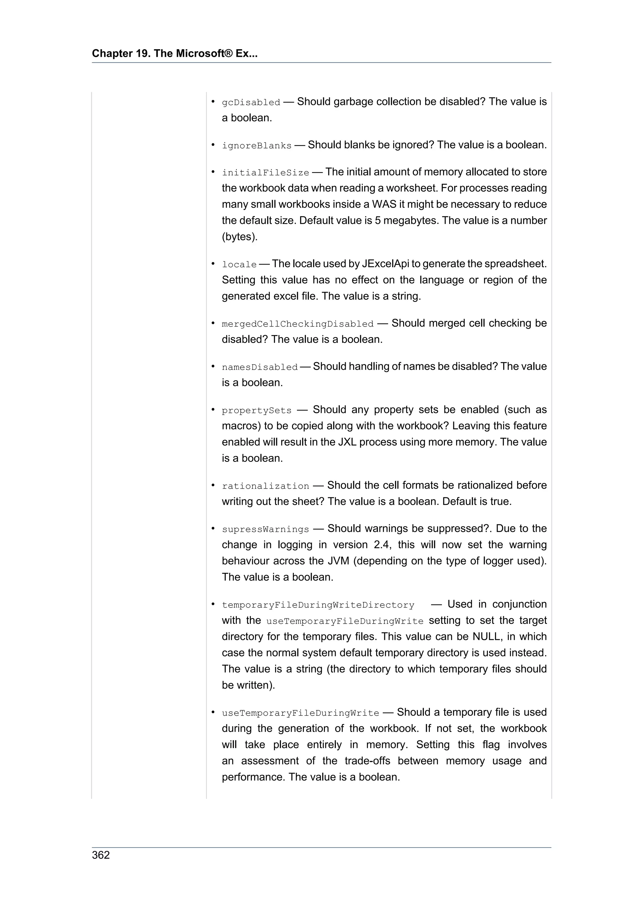 Chapter 19. The Microsoft® Ex...



                      • gcDisabled — Should garbage collection be disabled? The value is
                        a boolean.

                      • ignoreBlanks — Should blanks be ignored? The value is a boolean.

                      • initialFileSize — The initial amount of memory allocated to store
                        the workbook data when reading a worksheet. For processes reading
                        many small workbooks inside a WAS it might be necessary to reduce
                        the default size. Default value is 5 megabytes. The value is a number
                        (bytes).

                      • locale — The locale used by JExcelApi to generate the spreadsheet.
                        Setting this value has no effect on the language or region of the
                        generated excel file. The value is a string.

                      • mergedCellCheckingDisabled — Should merged cell checking be
                        disabled? The value is a boolean.

                      • namesDisabled — Should handling of names be disabled? The value
                        is a boolean.

                      • propertySets — Should any property sets be enabled (such as
                        macros) to be copied along with the workbook? Leaving this feature
                        enabled will result in the JXL process using more memory. The value
                        is a boolean.

                      • rationalization — Should the cell formats be rationalized before
                        writing out the sheet? The value is a boolean. Default is true.

                      • supressWarnings — Should warnings be suppressed?. Due to the
                        change in logging in version 2.4, this will now set the warning
                        behaviour across the JVM (depending on the type of logger used).
                        The value is a boolean.

                      • temporaryFileDuringWriteDirectory            — Used in conjunction
                        with the useTemporaryFileDuringWrite setting to set the target
                        directory for the temporary files. This value can be NULL, in which
                        case the normal system default temporary directory is used instead.
                        The value is a string (the directory to which temporary files should
                        be written).

                      • useTemporaryFileDuringWrite — Should a temporary file is used
                        during the generation of the workbook. If not set, the workbook
                        will take place entirely in memory. Setting this flag involves
                        an assessment of the trade-offs between memory usage and
                        performance. The value is a boolean.




362
 