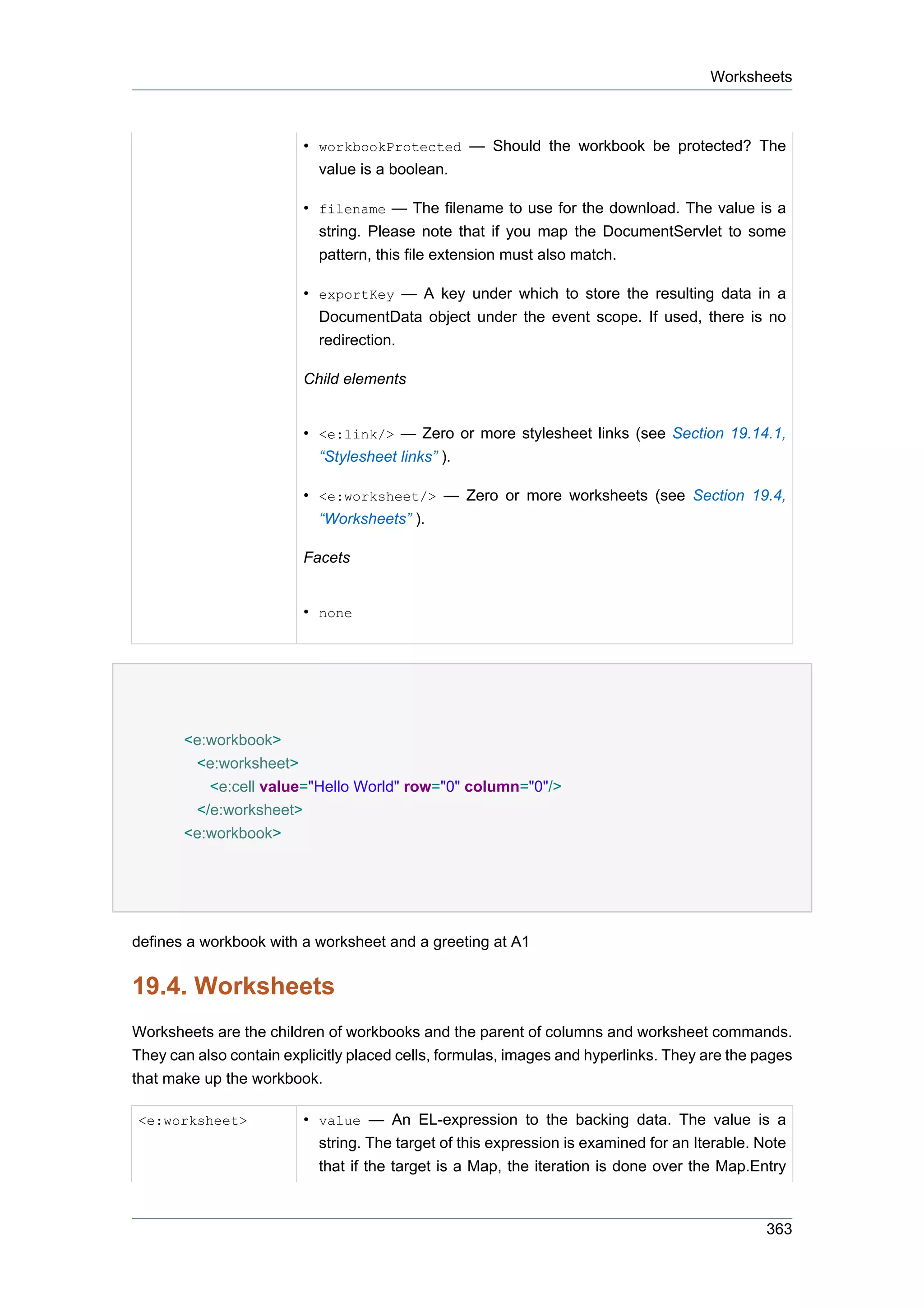 Worksheets



                         • workbookProtected — Should the workbook be protected? The
                           value is a boolean.

                         • filename — The filename to use for the download. The value is a
                           string. Please note that if you map the DocumentServlet to some
                           pattern, this file extension must also match.

                         • exportKey — A key under which to store the resulting data in a
                           DocumentData object under the event scope. If used, there is no
                           redirection.

                         Child elements


                         • <e:link/> — Zero or more stylesheet links (see Section 19.14.1,
                           “Stylesheet links” ).

                         • <e:worksheet/> — Zero or more worksheets (see Section 19.4,
                           “Worksheets” ).

                         Facets


                         • none




       <e:workbook>
        <e:worksheet>
          <e:cell value="Hello World" row="0" column="0"/>
        </e:worksheet>
       <e:workbook>




defines a workbook with a worksheet and a greeting at A1


19.4. Worksheets
Worksheets are the children of workbooks and the parent of columns and worksheet commands.
They can also contain explicitly placed cells, formulas, images and hyperlinks. They are the pages
that make up the workbook.

<e:worksheet>            • value — An EL-expression to the backing data. The value is a
                           string. The target of this expression is examined for an Iterable. Note
                           that if the target is a Map, the iteration is done over the Map.Entry



                                                                                               363
 