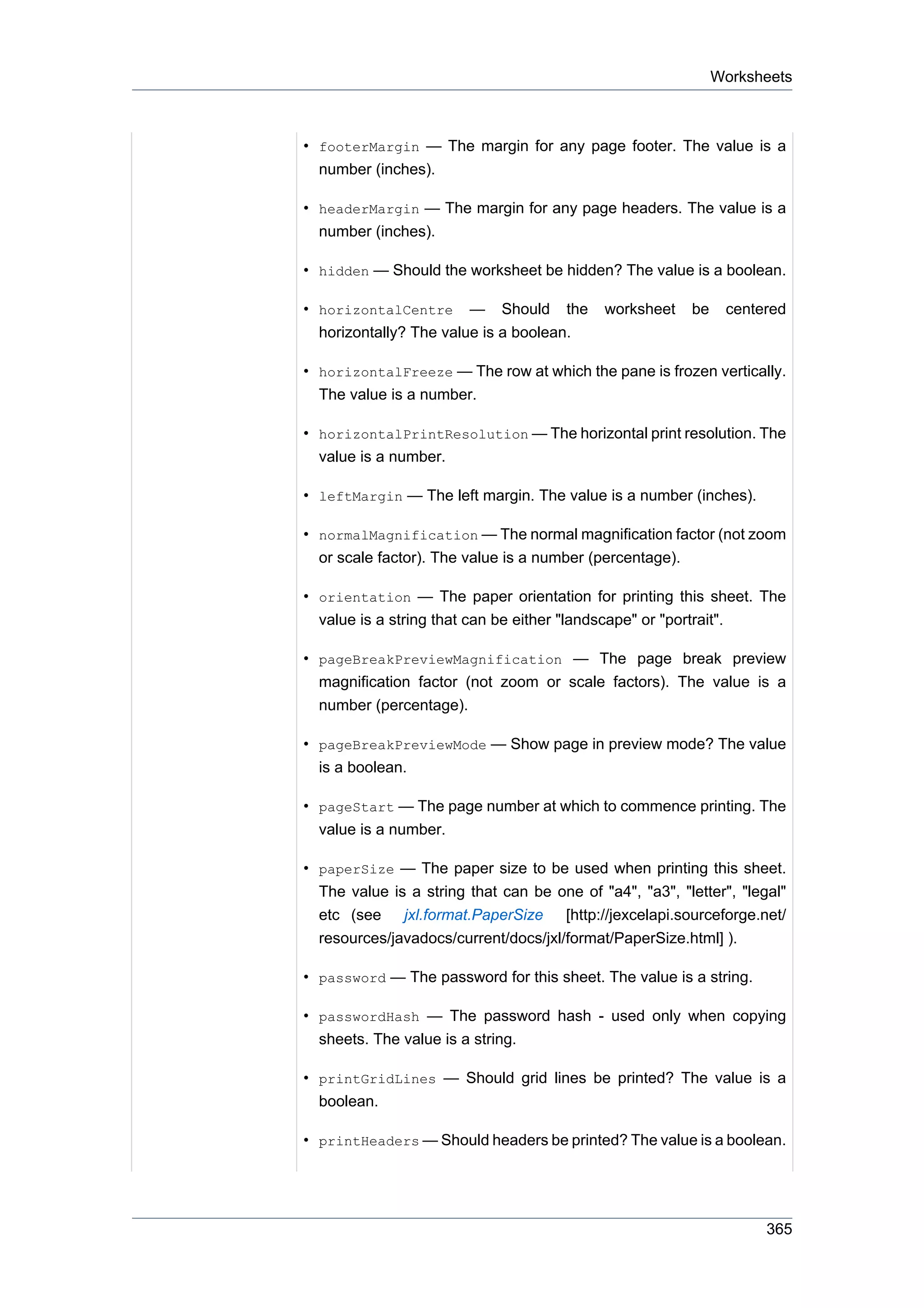 Worksheets



• footerMargin — The margin for any page footer. The value is a
  number (inches).

• headerMargin — The margin for any page headers. The value is a
  number (inches).

• hidden — Should the worksheet be hidden? The value is a boolean.

• horizontalCentre — Should the             worksheet    be    centered
  horizontally? The value is a boolean.

• horizontalFreeze — The row at which the pane is frozen vertically.
  The value is a number.

• horizontalPrintResolution — The horizontal print resolution. The
  value is a number.

• leftMargin — The left margin. The value is a number (inches).

• normalMagnification — The normal magnification factor (not zoom
  or scale factor). The value is a number (percentage).

• orientation — The paper orientation for printing this sheet. The
  value is a string that can be either "landscape" or "portrait".

• pageBreakPreviewMagnification — The page break preview
  magnification factor (not zoom or scale factors). The value is a
  number (percentage).

• pageBreakPreviewMode — Show page in preview mode? The value
  is a boolean.

• pageStart — The page number at which to commence printing. The
  value is a number.

• paperSize — The paper size to be used when printing this sheet.
  The value is a string that can be one of "a4", "a3", "letter", "legal"
  etc (see jxl.format.PaperSize [http://jexcelapi.sourceforge.net/
  resources/javadocs/current/docs/jxl/format/PaperSize.html] ).

• password — The password for this sheet. The value is a string.

• passwordHash — The password hash - used only when copying
  sheets. The value is a string.

• printGridLines — Should grid lines be printed? The value is a
  boolean.

• printHeaders — Should headers be printed? The value is a boolean.




                                                                     365
 