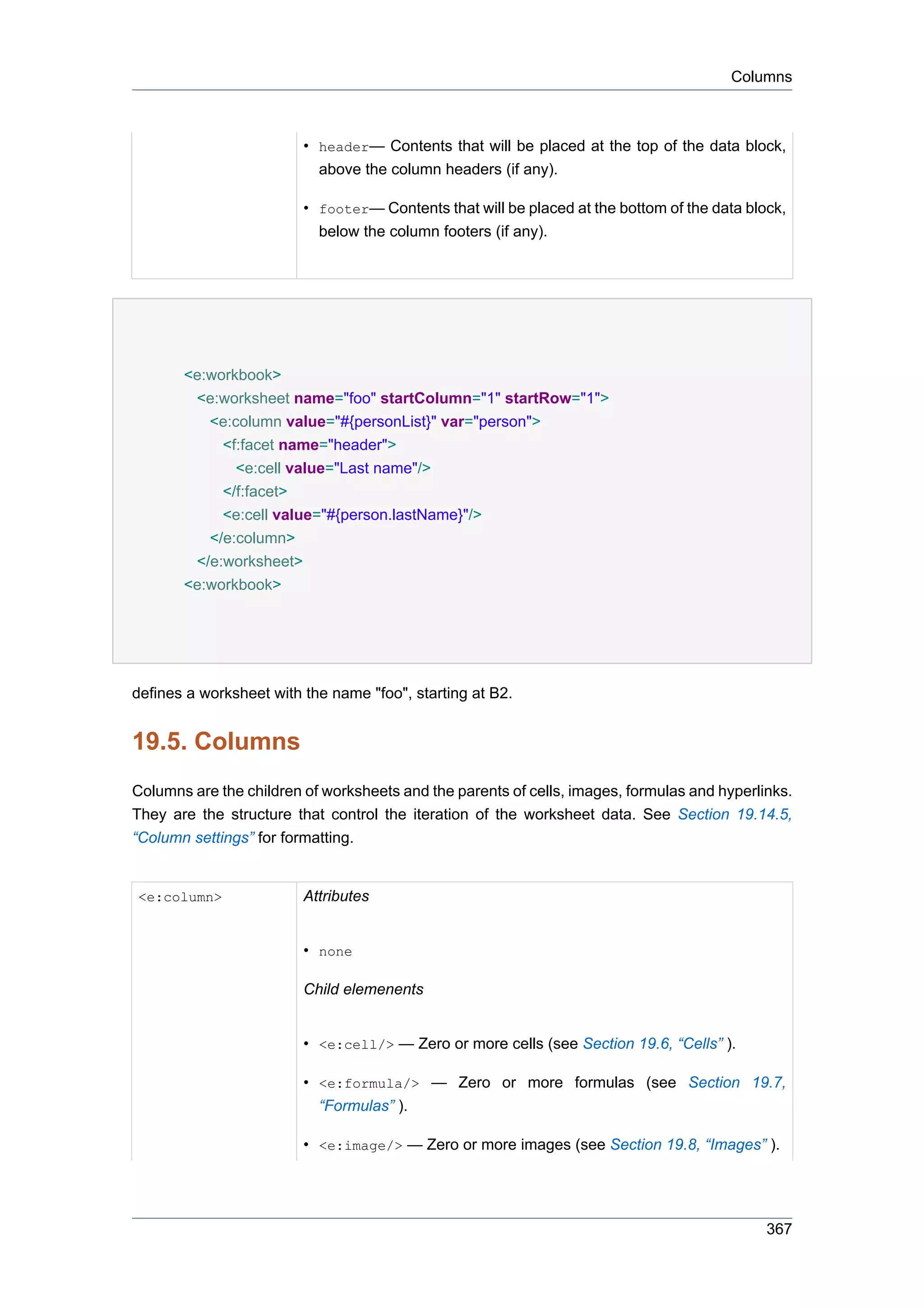 Columns



                         • header— Contents that will be placed at the top of the data block,
                           above the column headers (if any).

                         • footer— Contents that will be placed at the bottom of the data block,
                           below the column footers (if any).




       <e:workbook>
        <e:worksheet name="foo" startColumn="1" startRow="1">
          <e:column value="#{personList}" var="person">
            <f:facet name="header">
              <e:cell value="Last name"/>
            </f:facet>
            <e:cell value="#{person.lastName}"/>
          </e:column>
        </e:worksheet>
       <e:workbook>




defines a worksheet with the name "foo", starting at B2.


19.5. Columns
Columns are the children of worksheets and the parents of cells, images, formulas and hyperlinks.
They are the structure that control the iteration of the worksheet data. See Section 19.14.5,
“Column settings” for formatting.


<e:column>               Attributes


                         • none

                         Child elemenents


                         • <e:cell/> — Zero or more cells (see Section 19.6, “Cells” ).

                         • <e:formula/> — Zero or more formulas (see Section 19.7,
                           “Formulas” ).

                         • <e:image/> — Zero or more images (see Section 19.8, “Images” ).




                                                                                             367
 