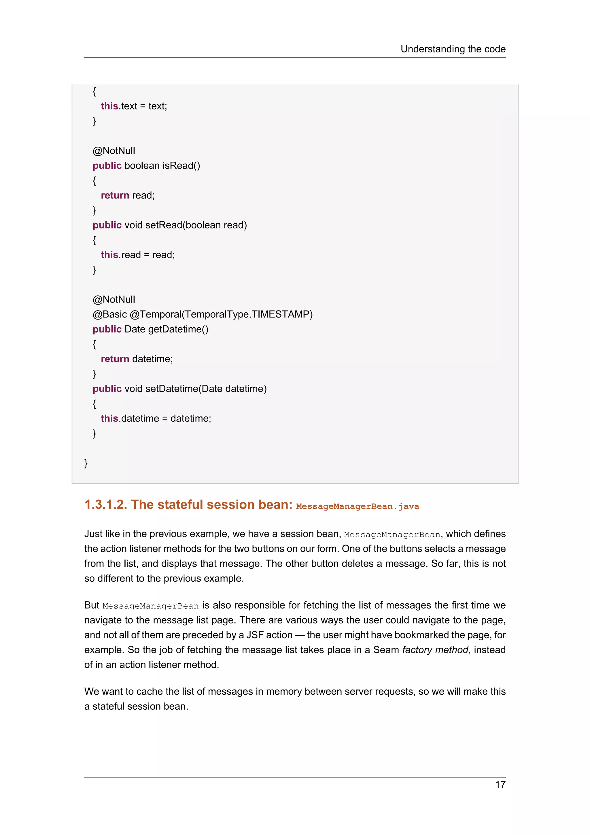 Understanding the code



    {
        this.text = text;
    }


    @NotNull
    public boolean isRead()
    {
      return read;
    }
    public void setRead(boolean read)
    {
      this.read = read;
    }


    @NotNull
    @Basic @Temporal(TemporalType.TIMESTAMP)
    public Date getDatetime()
    {
        return datetime;
    }
    public void setDatetime(Date datetime)
    {
      this.datetime = datetime;
    }


}



1.3.1.2. The stateful session bean: MessageManagerBean.java

Just like in the previous example, we have a session bean, MessageManagerBean, which defines
the action listener methods for the two buttons on our form. One of the buttons selects a message
from the list, and displays that message. The other button deletes a message. So far, this is not
so different to the previous example.

But MessageManagerBean is also responsible for fetching the list of messages the first time we
navigate to the message list page. There are various ways the user could navigate to the page,
and not all of them are preceded by a JSF action — the user might have bookmarked the page, for
example. So the job of fetching the message list takes place in a Seam factory method, instead
of in an action listener method.

We want to cache the list of messages in memory between server requests, so we will make this
a stateful session bean.




                                                                                              17
 