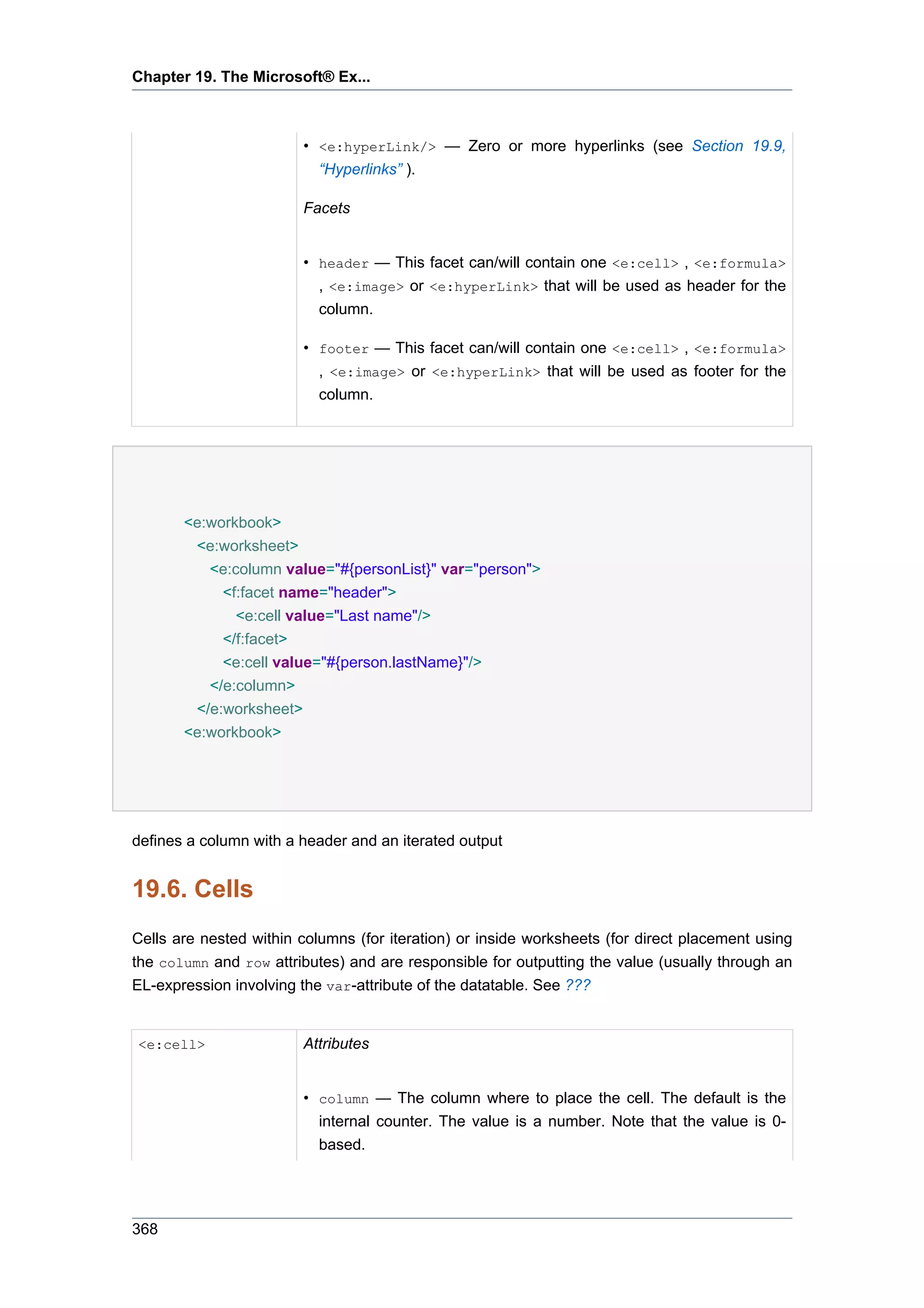 Chapter 19. The Microsoft® Ex...



                        • <e:hyperLink/> — Zero or more hyperlinks (see Section 19.9,
                          “Hyperlinks” ).

                        Facets


                        • header — This facet can/will contain one <e:cell> , <e:formula>
                          , <e:image> or <e:hyperLink> that will be used as header for the
                          column.

                        • footer — This facet can/will contain one <e:cell> , <e:formula>
                          , <e:image> or <e:hyperLink> that will be used as footer for the
                          column.




       <e:workbook>
        <e:worksheet>
          <e:column value="#{personList}" var="person">
            <f:facet name="header">
              <e:cell value="Last name"/>
            </f:facet>
            <e:cell value="#{person.lastName}"/>
          </e:column>
        </e:worksheet>
       <e:workbook>




defines a column with a header and an iterated output


19.6. Cells
Cells are nested within columns (for iteration) or inside worksheets (for direct placement using
the column and row attributes) and are responsible for outputting the value (usually through an
EL-expression involving the var-attribute of the datatable. See ???


<e:cell>                Attributes


                        • column — The column where to place the cell. The default is the
                          internal counter. The value is a number. Note that the value is 0-
                          based.




368
 