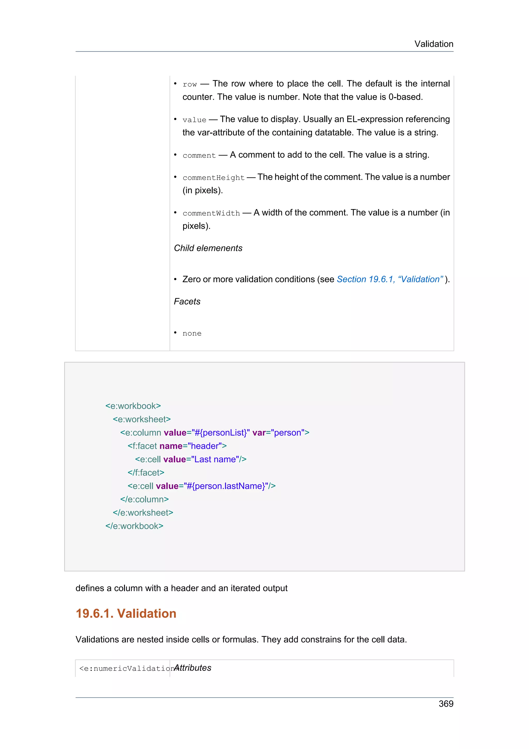 Validation



                         • row — The row where to place the cell. The default is the internal
                           counter. The value is number. Note that the value is 0-based.

                         • value — The value to display. Usually an EL-expression referencing
                           the var-attribute of the containing datatable. The value is a string.

                         • comment — A comment to add to the cell. The value is a string.

                         • commentHeight — The height of the comment. The value is a number
                           (in pixels).

                         • commentWidth — A width of the comment. The value is a number (in
                           pixels).

                         Child elemenents


                         • Zero or more validation conditions (see Section 19.6.1, “Validation” ).

                         Facets


                         • none




       <e:workbook>
         <e:worksheet>
           <e:column value="#{personList}" var="person">
             <f:facet name="header">
               <e:cell value="Last name"/>
             </f:facet>
             <e:cell value="#{person.lastName}"/>
           </e:column>
         </e:worksheet>
       </e:workbook>




defines a column with a header and an iterated output

19.6.1. Validation
Validations are nested inside cells or formulas. They add constrains for the cell data.


                    Attributes
<e:numericValidation>



                                                                                                369
 