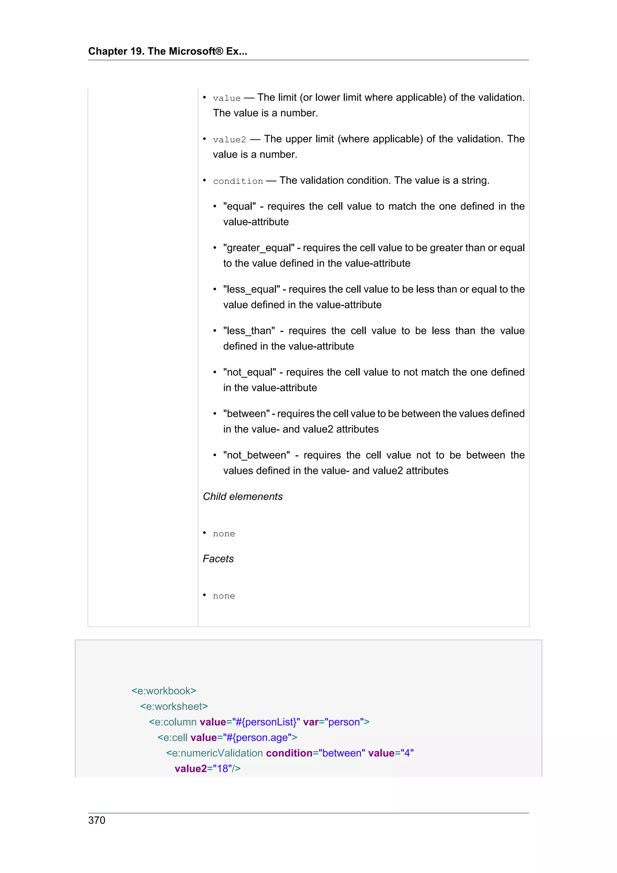 Chapter 19. The Microsoft® Ex...



                      • value — The limit (or lower limit where applicable) of the validation.
                        The value is a number.

                      • value2 — The upper limit (where applicable) of the validation. The
                        value is a number.

                      • condition — The validation condition. The value is a string.

                         • "equal" - requires the cell value to match the one defined in the
                           value-attribute

                         • "greater_equal" - requires the cell value to be greater than or equal
                           to the value defined in the value-attribute

                         • "less_equal" - requires the cell value to be less than or equal to the
                           value defined in the value-attribute

                         • "less_than" - requires the cell value to be less than the value
                           defined in the value-attribute

                         • "not_equal" - requires the cell value to not match the one defined
                           in the value-attribute

                         • "between" - requires the cell value to be between the values defined
                           in the value- and value2 attributes

                         • "not_between" - requires the cell value not to be between the
                           values defined in the value- and value2 attributes

                      Child elemenents


                      • none

                      Facets


                      • none




        <e:workbook>
         <e:worksheet>
           <e:column value="#{personList}" var="person">
             <e:cell value="#{person.age">
               <e:numericValidation condition="between" value="4"
                 value2="18"/>



370
 