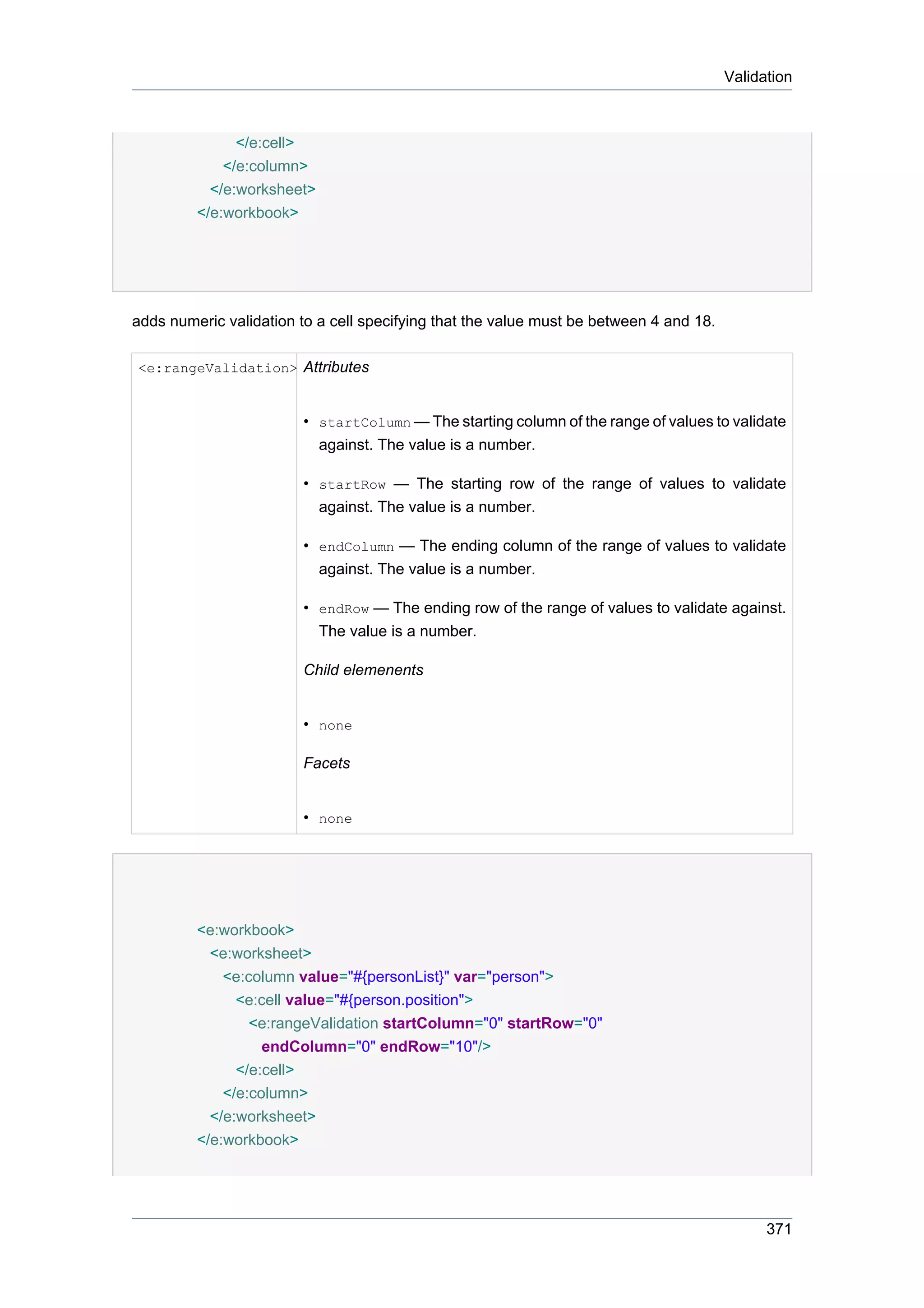 Validation



               </e:cell>
             </e:column>
           </e:worksheet>
         </e:workbook>




adds numeric validation to a cell specifying that the value must be between 4 and 18.

<e:rangeValidation> Attributes


                        • startColumn — The starting column of the range of values to validate
                          against. The value is a number.

                        • startRow — The starting row of the range of values to validate
                          against. The value is a number.

                        • endColumn — The ending column of the range of values to validate
                          against. The value is a number.

                        • endRow — The ending row of the range of values to validate against.
                          The value is a number.

                        Child elemenents


                        • none

                        Facets


                        • none




         <e:workbook>
           <e:worksheet>
             <e:column value="#{personList}" var="person">
               <e:cell value="#{person.position">
                 <e:rangeValidation startColumn="0" startRow="0"
                   endColumn="0" endRow="10"/>
               </e:cell>
             </e:column>
           </e:worksheet>
         </e:workbook>




                                                                                              371
 