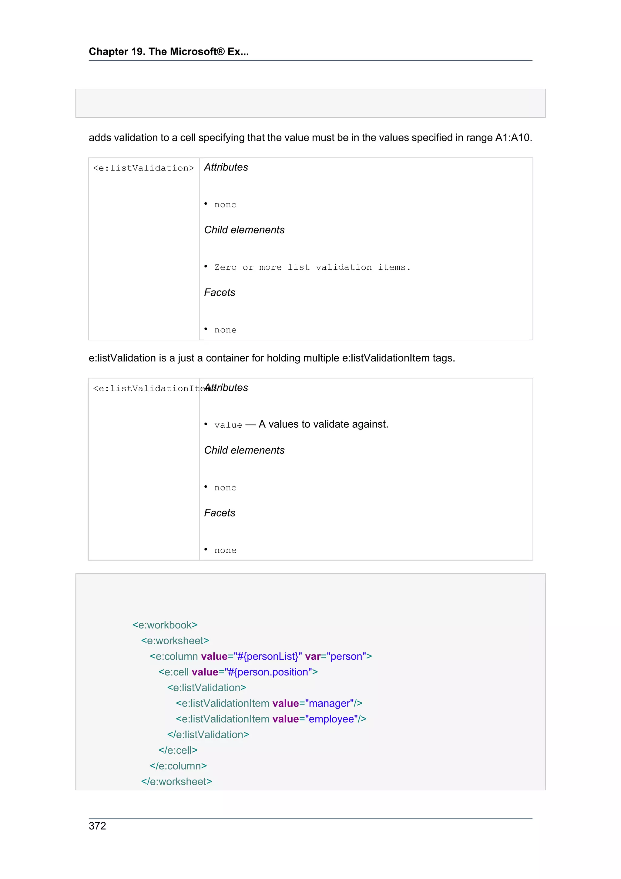 Chapter 19. The Microsoft® Ex...




adds validation to a cell specifying that the value must be in the values specified in range A1:A10.

<e:listValidation>         Attributes


                           • none

                           Child elemenents


                           • Zero or more list validation items.

                           Facets


                           • none

e:listValidation is a just a container for holding multiple e:listValidationItem tags.

                    Attributes
<e:listValidationItem>


                           • value — A values to validate against.

                           Child elemenents


                           • none

                           Facets


                           • none




          <e:workbook>
           <e:worksheet>
             <e:column value="#{personList}" var="person">
               <e:cell value="#{person.position">
                 <e:listValidation>
                   <e:listValidationItem value="manager"/>
                   <e:listValidationItem value="employee"/>
                 </e:listValidation>
               </e:cell>
             </e:column>
           </e:worksheet>



372
 