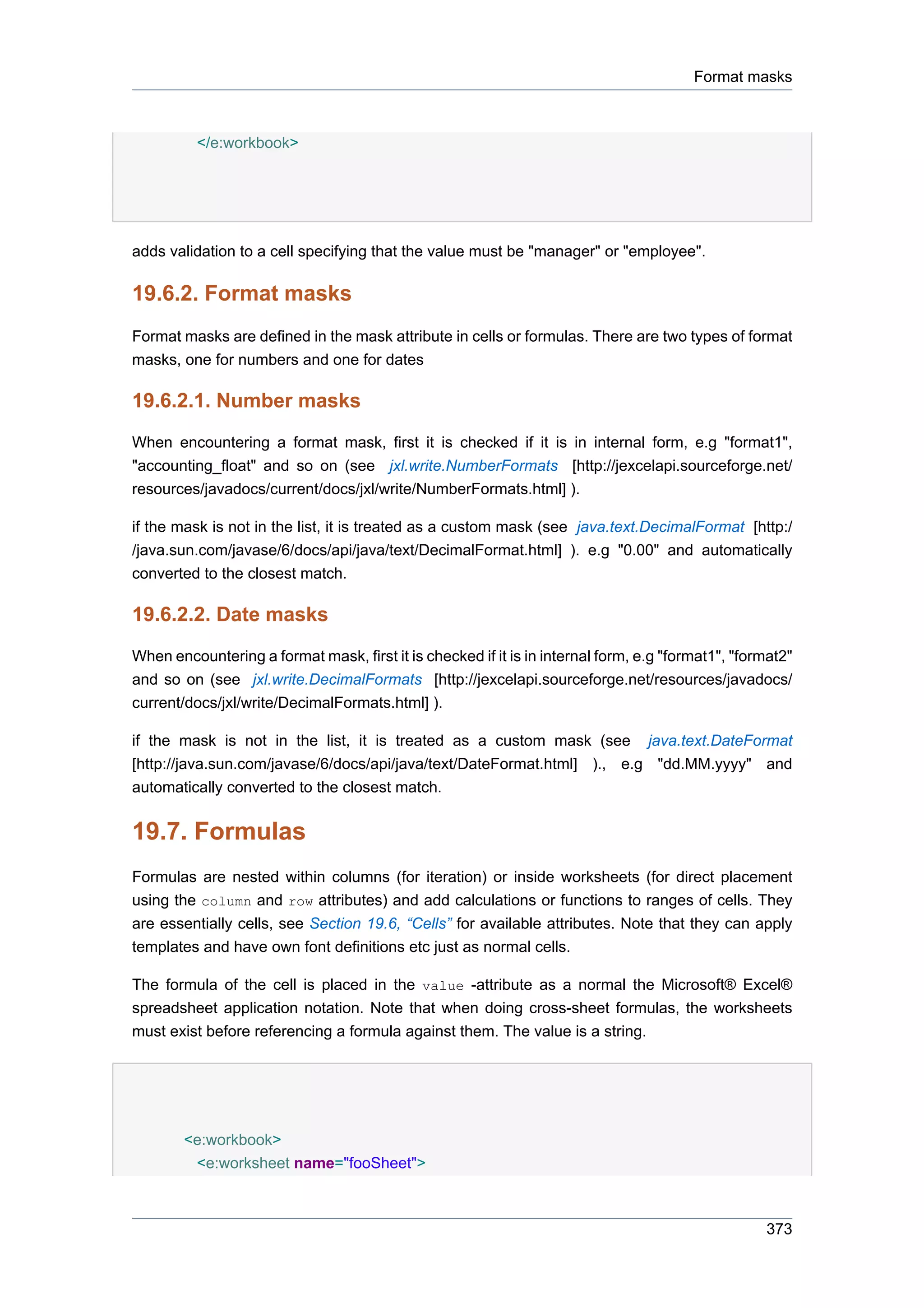 Format masks



          </e:workbook>




adds validation to a cell specifying that the value must be "manager" or "employee".

19.6.2. Format masks
Format masks are defined in the mask attribute in cells or formulas. There are two types of format
masks, one for numbers and one for dates

19.6.2.1. Number masks
When encountering a format mask, first it is checked if it is in internal form, e.g "format1",
"accounting_float" and so on (see jxl.write.NumberFormats [http://jexcelapi.sourceforge.net/
resources/javadocs/current/docs/jxl/write/NumberFormats.html] ).

if the mask is not in the list, it is treated as a custom mask (see java.text.DecimalFormat [http:/
/java.sun.com/javase/6/docs/api/java/text/DecimalFormat.html] ). e.g "0.00" and automatically
converted to the closest match.

19.6.2.2. Date masks
When encountering a format mask, first it is checked if it is in internal form, e.g "format1", "format2"
and so on (see jxl.write.DecimalFormats [http://jexcelapi.sourceforge.net/resources/javadocs/
current/docs/jxl/write/DecimalFormats.html] ).

if the mask is not in the list, it is treated as a custom mask (see java.text.DateFormat
[http://java.sun.com/javase/6/docs/api/java/text/DateFormat.html] )., e.g "dd.MM.yyyy" and
automatically converted to the closest match.


19.7. Formulas
Formulas are nested within columns (for iteration) or inside worksheets (for direct placement
using the column and row attributes) and add calculations or functions to ranges of cells. They
are essentially cells, see Section 19.6, “Cells” for available attributes. Note that they can apply
templates and have own font definitions etc just as normal cells.

The formula of the cell is placed in the value -attribute as a normal the Microsoft® Excel®
spreadsheet application notation. Note that when doing cross-sheet formulas, the worksheets
must exist before referencing a formula against them. The value is a string.




        <e:workbook>
         <e:worksheet name="fooSheet">



                                                                                                   373
 