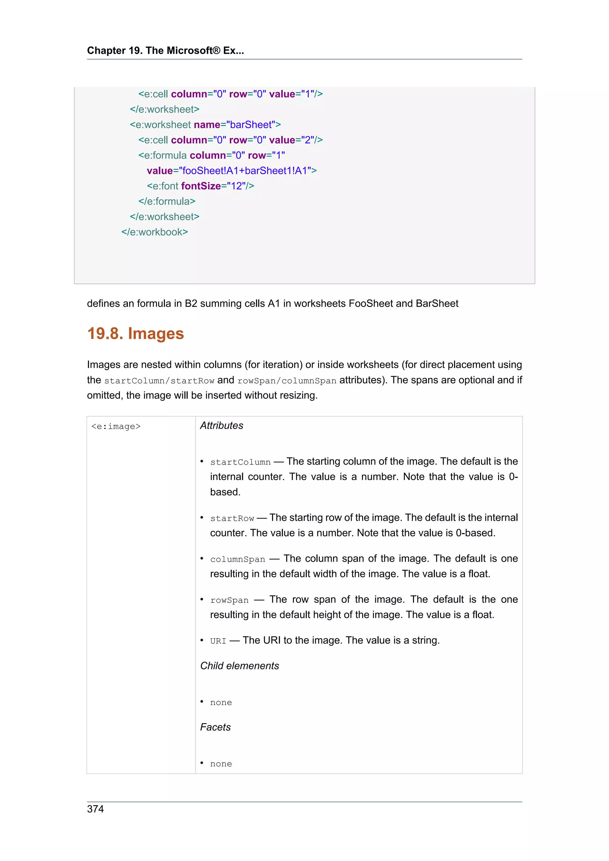Chapter 19. The Microsoft® Ex...



           <e:cell column="0" row="0" value="1"/>
         </e:worksheet>
         <e:worksheet name="barSheet">
           <e:cell column="0" row="0" value="2"/>
           <e:formula column="0" row="1"
             value="fooSheet!A1+barSheet1!A1">
             <e:font fontSize="12"/>
           </e:formula>
         </e:worksheet>
       </e:workbook>




defines an formula in B2 summing cells A1 in worksheets FooSheet and BarSheet


19.8. Images
Images are nested within columns (for iteration) or inside worksheets (for direct placement using
the startColumn/startRow and rowSpan/columnSpan attributes). The spans are optional and if
omitted, the image will be inserted without resizing.

<e:image>                Attributes


                         • startColumn — The starting column of the image. The default is the
                           internal counter. The value is a number. Note that the value is 0-
                           based.

                         • startRow — The starting row of the image. The default is the internal
                           counter. The value is a number. Note that the value is 0-based.

                         • columnSpan — The column span of the image. The default is one
                           resulting in the default width of the image. The value is a float.

                         • rowSpan — The row span of the image. The default is the one
                           resulting in the default height of the image. The value is a float.

                         • URI — The URI to the image. The value is a string.

                         Child elemenents


                         • none

                         Facets


                         • none



374
 
