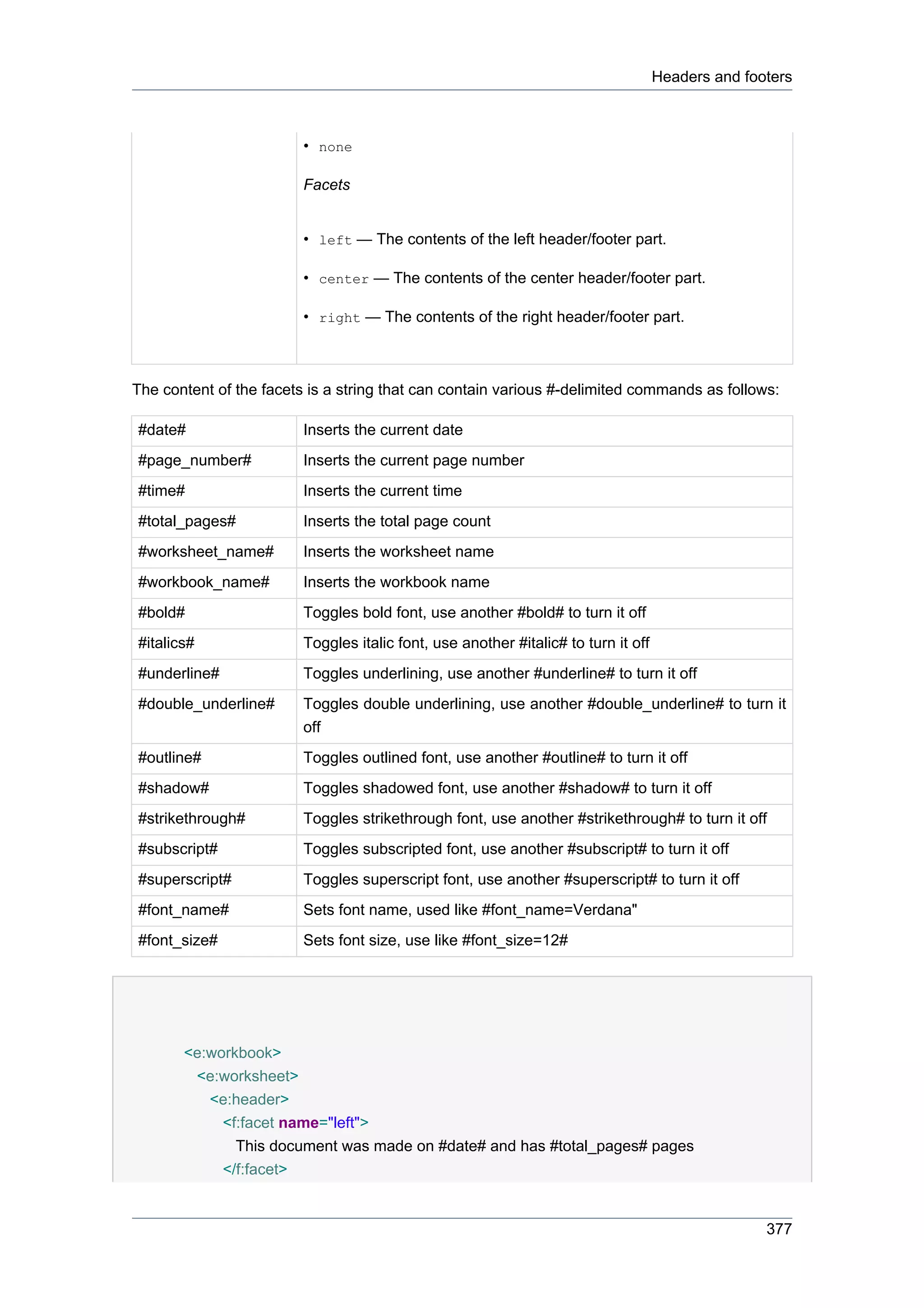 Headers and footers



                         • none

                         Facets


                         • left — The contents of the left header/footer part.

                         • center — The contents of the center header/footer part.

                         • right — The contents of the right header/footer part.



The content of the facets is a string that can contain various #-delimited commands as follows:

#date#                   Inserts the current date
#page_number#            Inserts the current page number
#time#                   Inserts the current time
#total_pages#            Inserts the total page count
#worksheet_name#         Inserts the worksheet name
#workbook_name#          Inserts the workbook name
#bold#                   Toggles bold font, use another #bold# to turn it off
#italics#                Toggles italic font, use another #italic# to turn it off
#underline#              Toggles underlining, use another #underline# to turn it off
#double_underline#       Toggles double underlining, use another #double_underline# to turn it
                         off
#outline#                Toggles outlined font, use another #outline# to turn it off
#shadow#                 Toggles shadowed font, use another #shadow# to turn it off
#strikethrough#          Toggles strikethrough font, use another #strikethrough# to turn it off
#subscript#              Toggles subscripted font, use another #subscript# to turn it off
#superscript#            Toggles superscript font, use another #superscript# to turn it off
#font_name#              Sets font name, used like #font_name=Verdana"
#font_size#              Sets font size, use like #font_size=12#




       <e:workbook>
        <e:worksheet>
          <e:header>
            <f:facet name="left">
              This document was made on #date# and has #total_pages# pages
            </f:facet>


                                                                                                   377
 