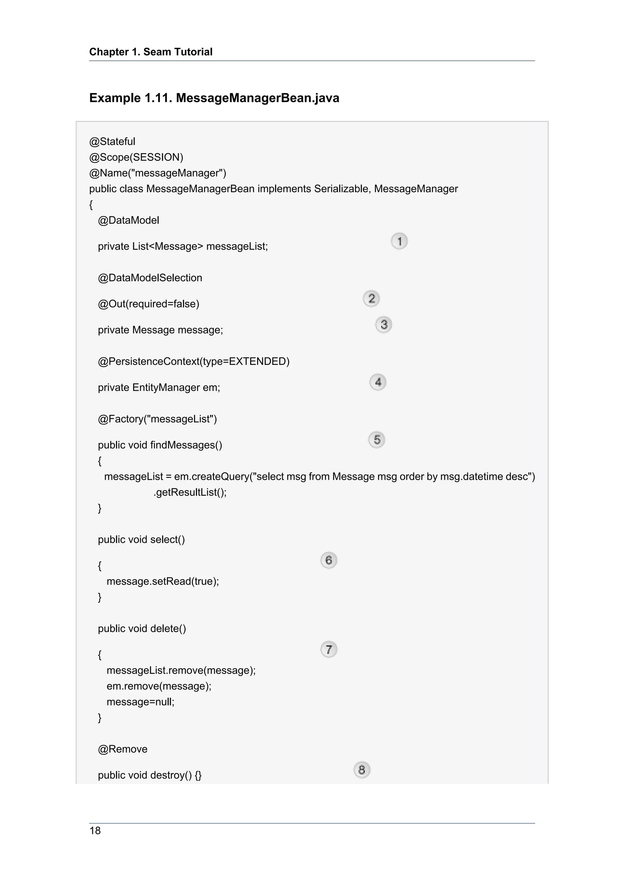 Chapter 1. Seam Tutorial



Example 1.11. MessageManagerBean.java


@Stateful
@Scope(SESSION)
@Name("messageManager")
public class MessageManagerBean implements Serializable, MessageManager
{
  @DataModel

 private List<Message> messageList;


 @DataModelSelection

 @Out(required=false)

 private Message message;

 @PersistenceContext(type=EXTENDED)

 private EntityManager em;


 @Factory("messageList")

 public void findMessages()
 {
   messageList = em.createQuery("select msg from Message msg order by msg.datetime desc")
              .getResultList();
 }


 public void select()

 {
     message.setRead(true);
 }


 public void delete()

 {
     messageList.remove(message);
     em.remove(message);
     message=null;
 }


 @Remove

 public void destroy() {}




18
 