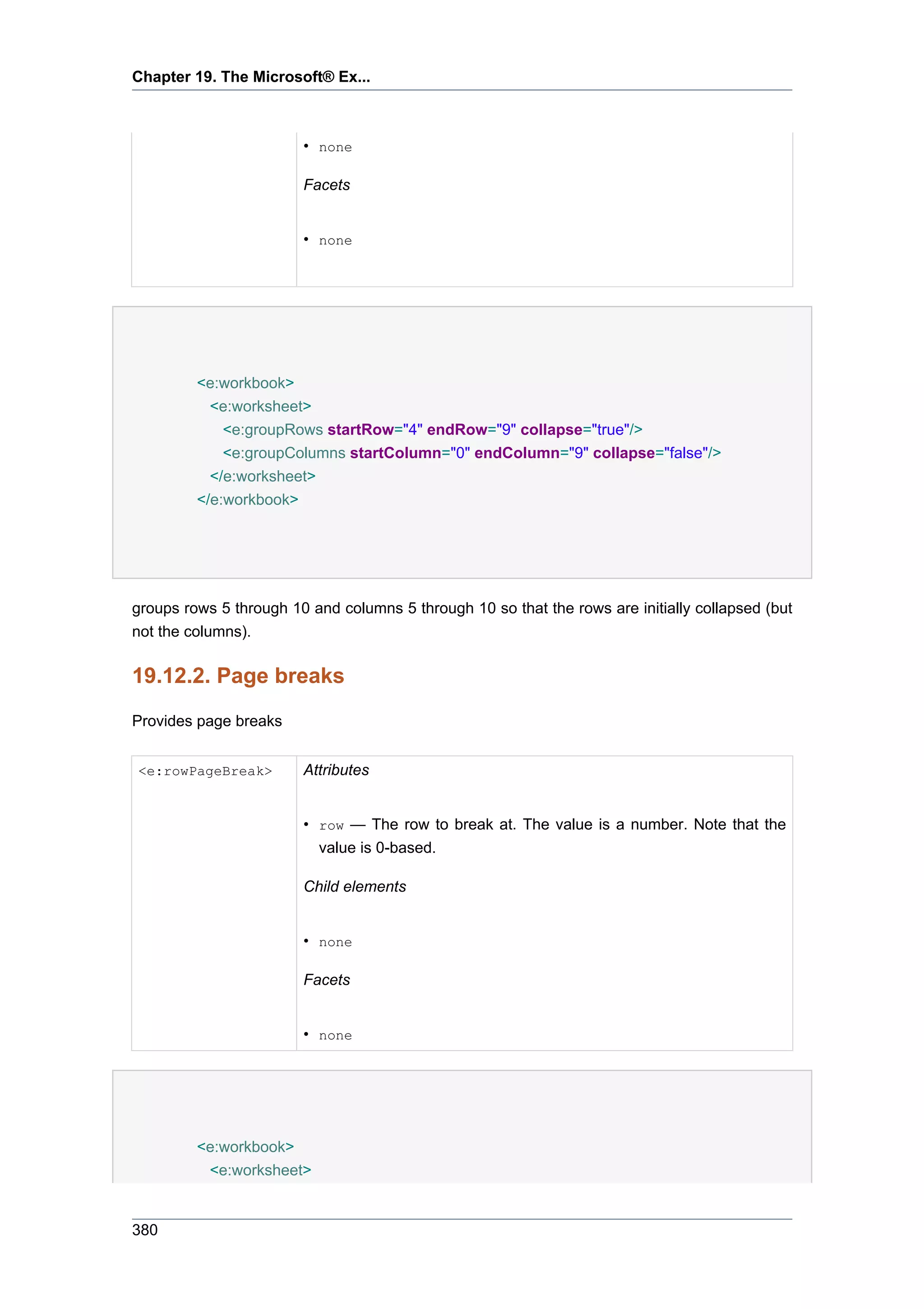 Chapter 19. The Microsoft® Ex...



                        • none

                        Facets


                        • none




         <e:workbook>
           <e:worksheet>
             <e:groupRows startRow="4" endRow="9" collapse="true"/>
             <e:groupColumns startColumn="0" endColumn="9" collapse="false"/>
           </e:worksheet>
         </e:workbook>




groups rows 5 through 10 and columns 5 through 10 so that the rows are initially collapsed (but
not the columns).

19.12.2. Page breaks
Provides page breaks


<e:rowPageBreak>        Attributes


                        • row — The row to break at. The value is a number. Note that the
                          value is 0-based.

                        Child elements


                        • none

                        Facets


                        • none




         <e:workbook>
          <e:worksheet>


380
 