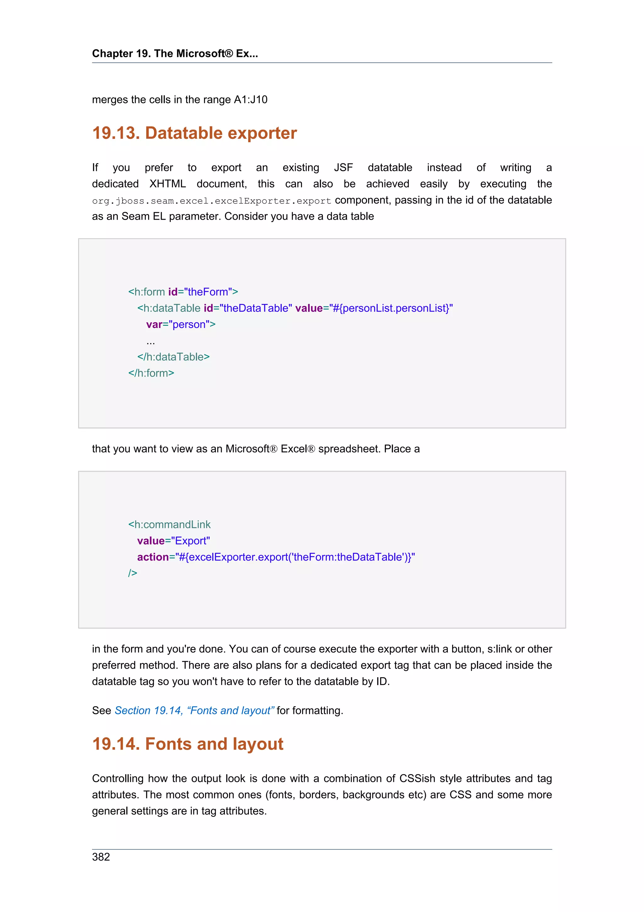 Chapter 19. The Microsoft® Ex...



merges the cells in the range A1:J10


19.13. Datatable exporter
If you prefer to export an existing JSF datatable instead of writing a
dedicated XHTML document, this can also be achieved easily by executing the
org.jboss.seam.excel.excelExporter.export component, passing in the id of the datatable
as an Seam EL parameter. Consider you have a data table




       <h:form id="theForm">
         <h:dataTable id="theDataTable" value="#{personList.personList}"
           var="person">
           ...
         </h:dataTable>
       </h:form>




that you want to view as an Microsoft® Excel® spreadsheet. Place a




       <h:commandLink
         value="Export"
         action="#{excelExporter.export('theForm:theDataTable')}"
       />




in the form and you're done. You can of course execute the exporter with a button, s:link or other
preferred method. There are also plans for a dedicated export tag that can be placed inside the
datatable tag so you won't have to refer to the datatable by ID.

See Section 19.14, “Fonts and layout” for formatting.


19.14. Fonts and layout
Controlling how the output look is done with a combination of CSSish style attributes and tag
attributes. The most common ones (fonts, borders, backgrounds etc) are CSS and some more
general settings are in tag attributes.



382
 