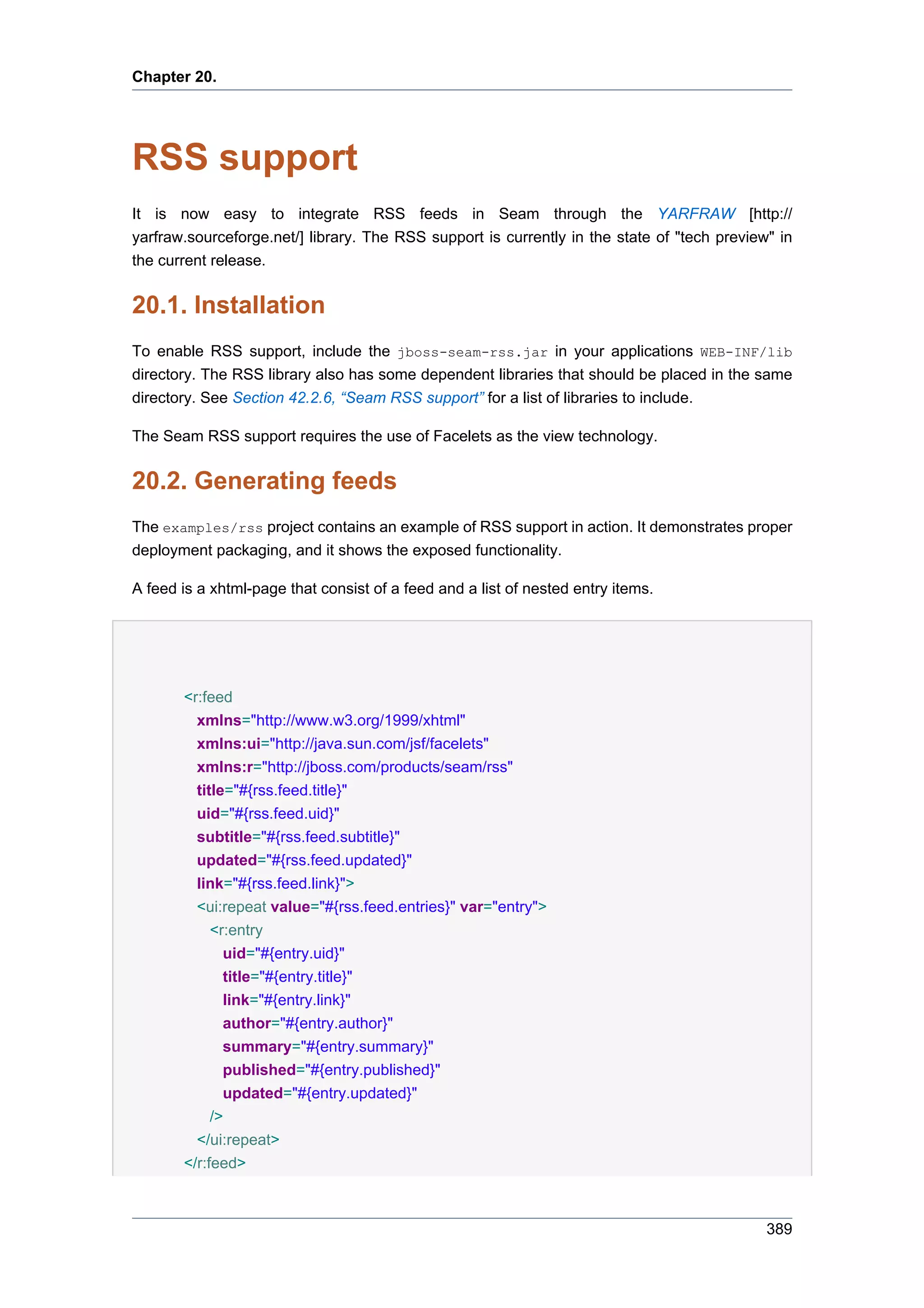 Chapter 20.




RSS support
It is now easy to integrate RSS feeds in Seam through the YARFRAW [http://
yarfraw.sourceforge.net/] library. The RSS support is currently in the state of "tech preview" in
the current release.


20.1. Installation
To enable RSS support, include the jboss-seam-rss.jar in your applications WEB-INF/lib
directory. The RSS library also has some dependent libraries that should be placed in the same
directory. See Section 42.2.6, “Seam RSS support” for a list of libraries to include.

The Seam RSS support requires the use of Facelets as the view technology.


20.2. Generating feeds
The examples/rss project contains an example of RSS support in action. It demonstrates proper
deployment packaging, and it shows the exposed functionality.

A feed is a xhtml-page that consist of a feed and a list of nested entry items.




       <r:feed
         xmlns="http://www.w3.org/1999/xhtml"
         xmlns:ui="http://java.sun.com/jsf/facelets"
         xmlns:r="http://jboss.com/products/seam/rss"
         title="#{rss.feed.title}"
         uid="#{rss.feed.uid}"
         subtitle="#{rss.feed.subtitle}"
         updated="#{rss.feed.updated}"
         link="#{rss.feed.link}">
         <ui:repeat value="#{rss.feed.entries}" var="entry">
            <r:entry
              uid="#{entry.uid}"
              title="#{entry.title}"
              link="#{entry.link}"
              author="#{entry.author}"
              summary="#{entry.summary}"
              published="#{entry.published}"
              updated="#{entry.updated}"
            />
         </ui:repeat>
       </r:feed>



                                                                                             389
 
