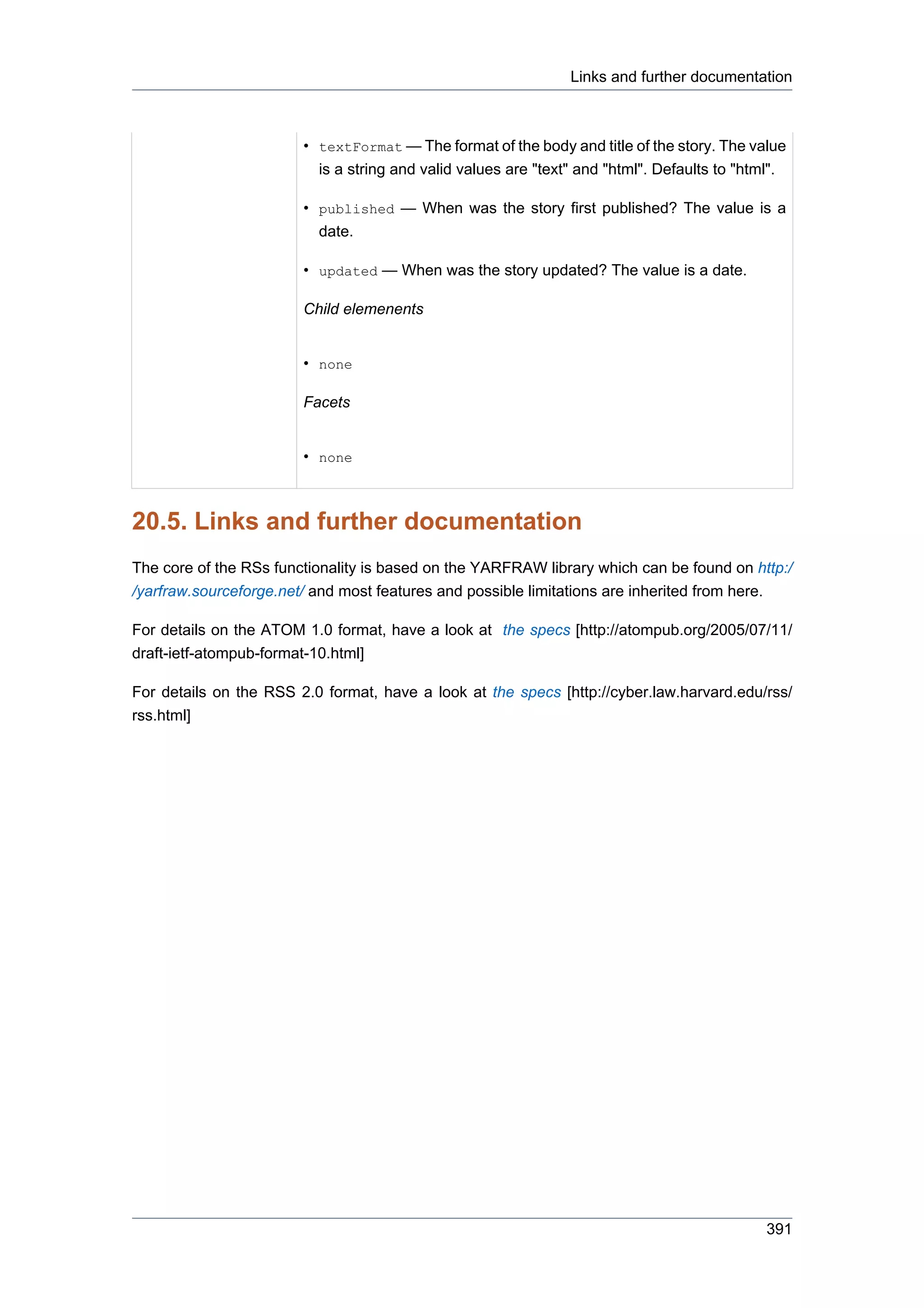 Links and further documentation



                        • textFormat — The format of the body and title of the story. The value
                          is a string and valid values are "text" and "html". Defaults to "html".

                        • published — When was the story first published? The value is a
                          date.

                        • updated — When was the story updated? The value is a date.

                        Child elemenents


                        • none

                        Facets


                        • none



20.5. Links and further documentation
The core of the RSs functionality is based on the YARFRAW library which can be found on http:/
/yarfraw.sourceforge.net/ and most features and possible limitations are inherited from here.

For details on the ATOM 1.0 format, have a look at the specs [http://atompub.org/2005/07/11/
draft-ietf-atompub-format-10.html]

For details on the RSS 2.0 format, have a look at the specs [http://cyber.law.harvard.edu/rss/
rss.html]




                                                                                              391
 