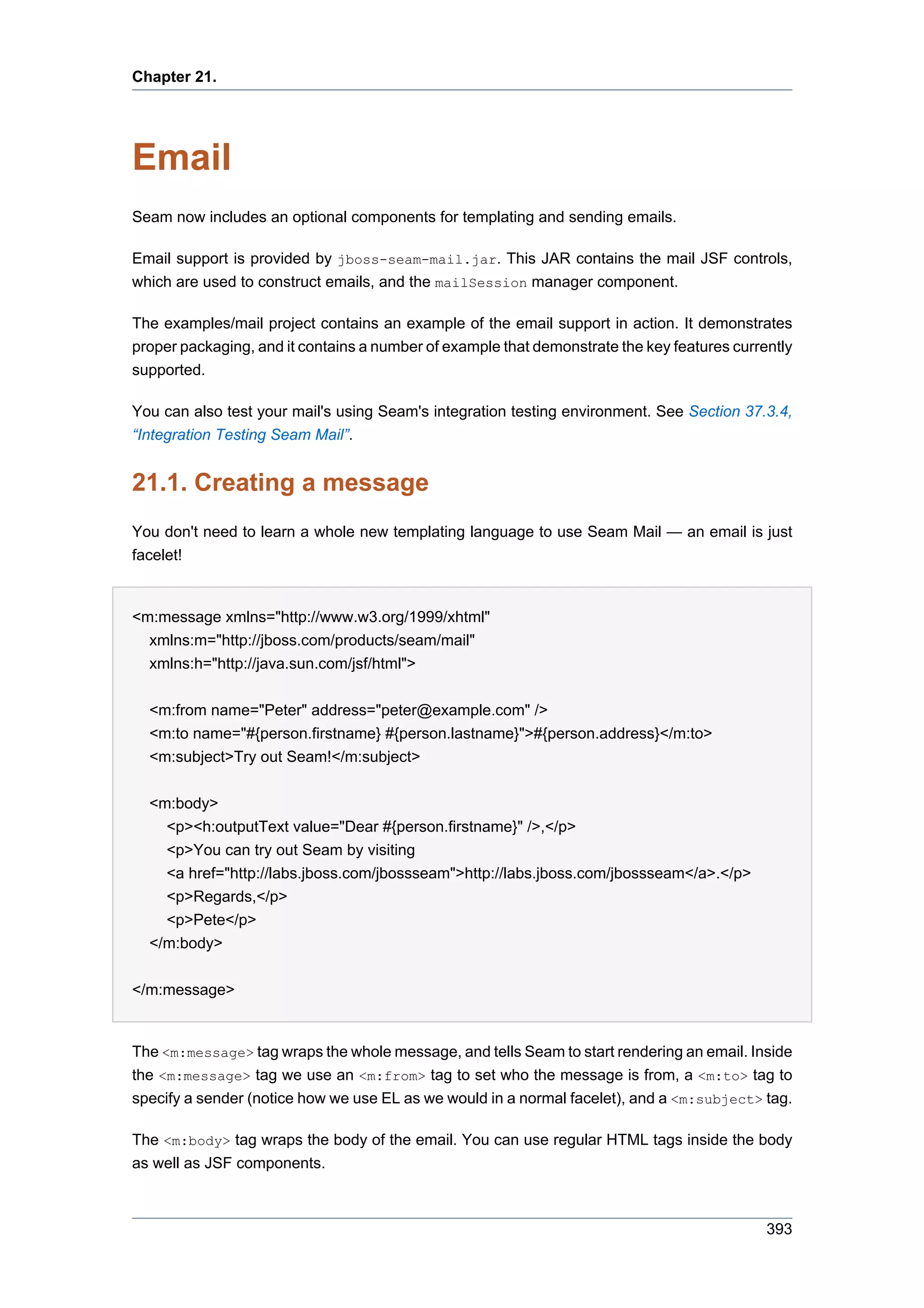 Chapter 21.




Email
Seam now includes an optional components for templating and sending emails.

Email support is provided by jboss-seam-mail.jar. This JAR contains the mail JSF controls,
which are used to construct emails, and the mailSession manager component.

The examples/mail project contains an example of the email support in action. It demonstrates
proper packaging, and it contains a number of example that demonstrate the key features currently
supported.

You can also test your mail's using Seam's integration testing environment. See Section 37.3.4,
“Integration Testing Seam Mail”.


21.1. Creating a message
You don't need to learn a whole new templating language to use Seam Mail — an email is just
facelet!


<m:message xmlns="http://www.w3.org/1999/xhtml"
  xmlns:m="http://jboss.com/products/seam/mail"
  xmlns:h="http://java.sun.com/jsf/html">


  <m:from name="Peter" address="peter@example.com" />
  <m:to name="#{person.firstname} #{person.lastname}">#{person.address}</m:to>
  <m:subject>Try out Seam!</m:subject>


  <m:body>
    <p><h:outputText value="Dear #{person.firstname}" />,</p>
    <p>You can try out Seam by visiting
    <a href="http://labs.jboss.com/jbossseam">http://labs.jboss.com/jbossseam</a>.</p>
    <p>Regards,</p>
    <p>Pete</p>
  </m:body>


</m:message>


The <m:message> tag wraps the whole message, and tells Seam to start rendering an email. Inside
the <m:message> tag we use an <m:from> tag to set who the message is from, a <m:to> tag to
specify a sender (notice how we use EL as we would in a normal facelet), and a <m:subject> tag.

The <m:body> tag wraps the body of the email. You can use regular HTML tags inside the body
as well as JSF components.



                                                                                             393
 
