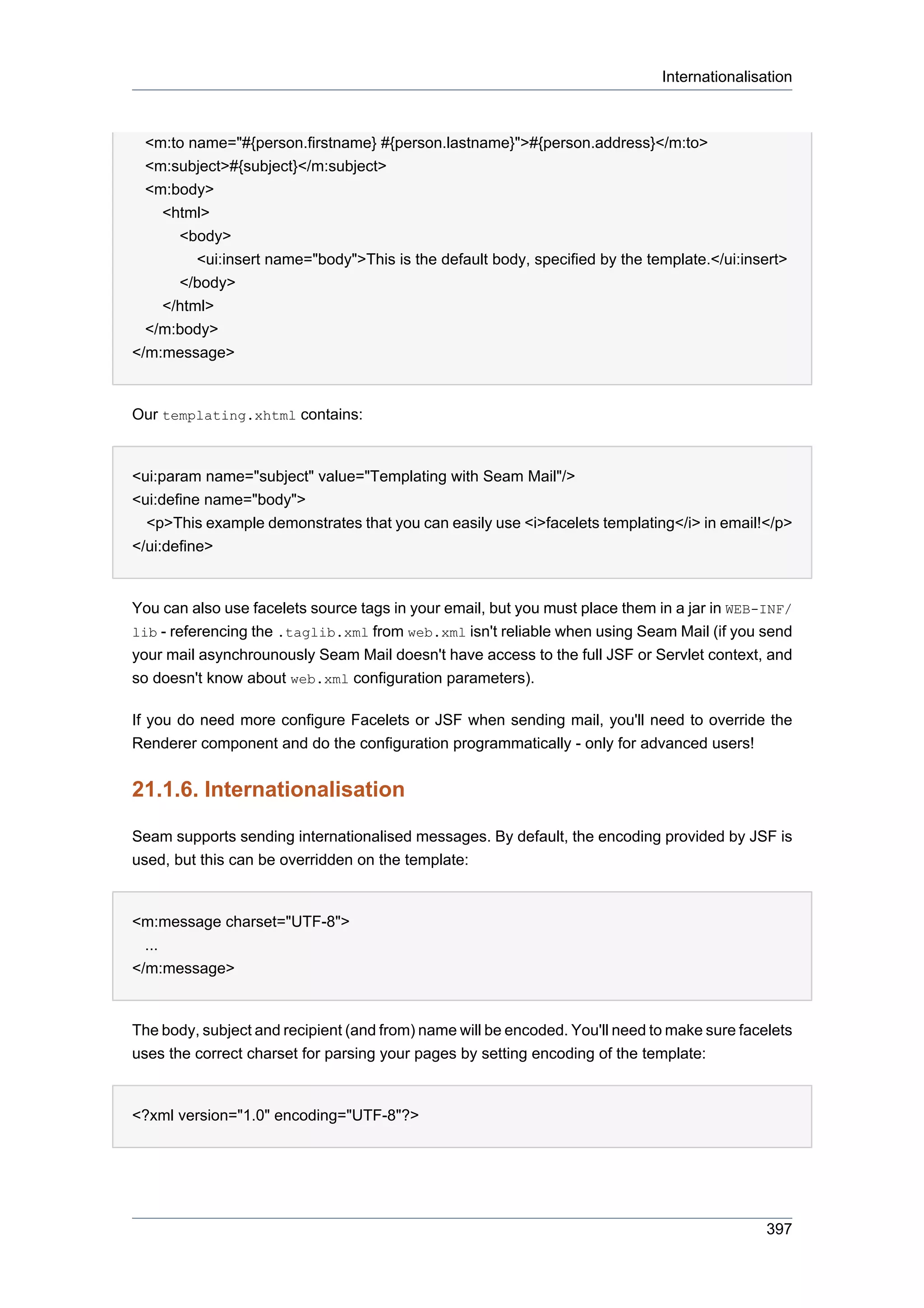 Internationalisation



  <m:to name="#{person.firstname} #{person.lastname}">#{person.address}</m:to>
  <m:subject>#{subject}</m:subject>
  <m:body>
    <html>
      <body>
         <ui:insert name="body">This is the default body, specified by the template.</ui:insert>
      </body>
    </html>
  </m:body>
</m:message>


Our templating.xhtml contains:


<ui:param name="subject" value="Templating with Seam Mail"/>
<ui:define name="body">
  <p>This example demonstrates that you can easily use <i>facelets templating</i> in email!</p>
</ui:define>


You can also use facelets source tags in your email, but you must place them in a jar in WEB-INF/
lib - referencing the .taglib.xml from web.xml isn't reliable when using Seam Mail (if you send
your mail asynchrounously Seam Mail doesn't have access to the full JSF or Servlet context, and
so doesn't know about web.xml configuration parameters).

If you do need more configure Facelets or JSF when sending mail, you'll need to override the
Renderer component and do the configuration programmatically - only for advanced users!


21.1.6. Internationalisation

Seam supports sending internationalised messages. By default, the encoding provided by JSF is
used, but this can be overridden on the template:


<m:message charset="UTF-8">
  ...
</m:message>


The body, subject and recipient (and from) name will be encoded. You'll need to make sure facelets
uses the correct charset for parsing your pages by setting encoding of the template:


<?xml version="1.0" encoding="UTF-8"?>




                                                                                              397
 