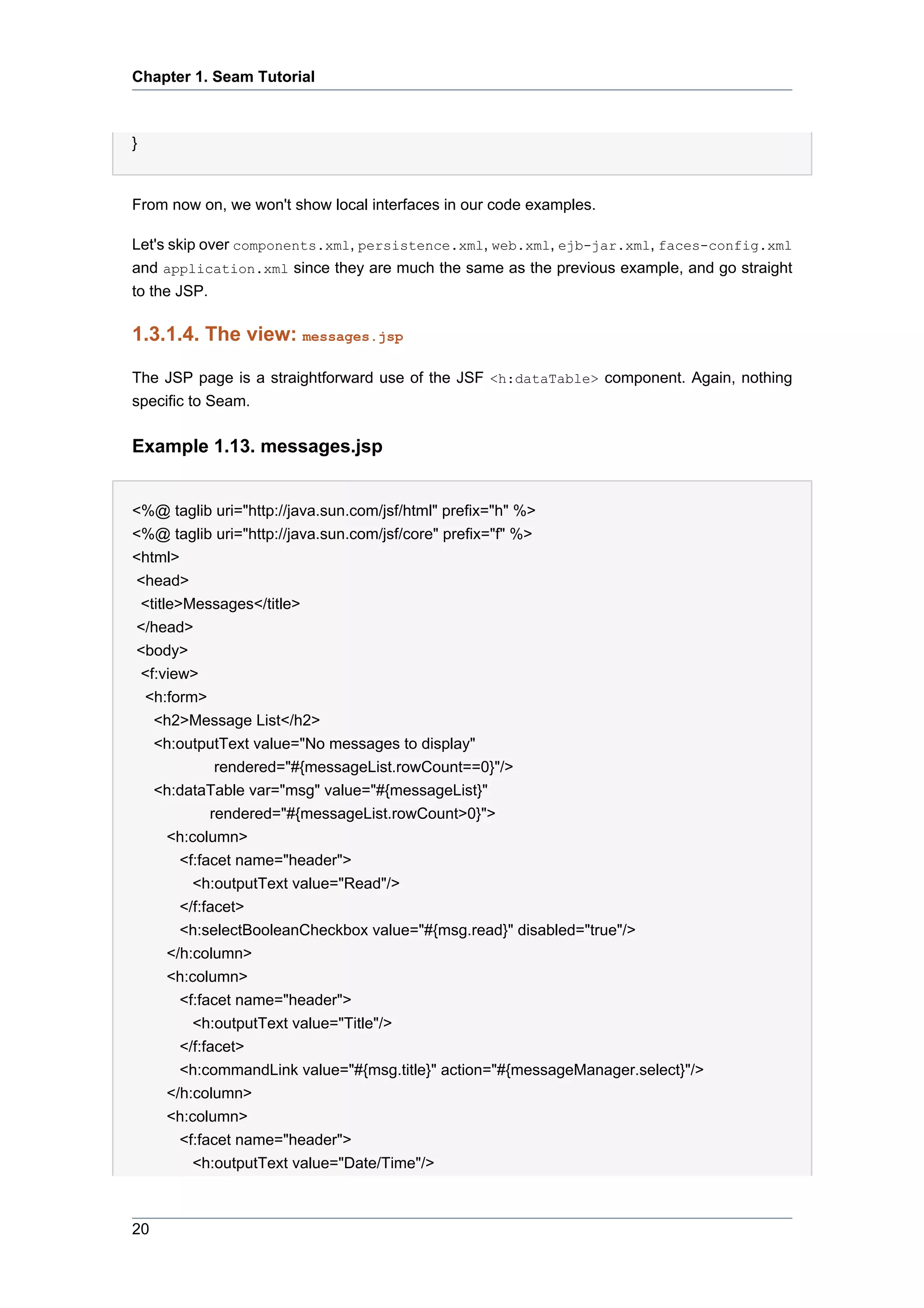 Chapter 1. Seam Tutorial



}


From now on, we won't show local interfaces in our code examples.

Let's skip over components.xml, persistence.xml, web.xml, ejb-jar.xml, faces-config.xml
and application.xml since they are much the same as the previous example, and go straight
to the JSP.

1.3.1.4. The view: messages.jsp

The JSP page is a straightforward use of the JSF <h:dataTable> component. Again, nothing
specific to Seam.

Example 1.13. messages.jsp


<%@ taglib uri="http://java.sun.com/jsf/html" prefix="h" %>
<%@ taglib uri="http://java.sun.com/jsf/core" prefix="f" %>
<html>
<head>
 <title>Messages</title>
</head>
<body>
 <f:view>
 <h:form>
   <h2>Message List</h2>
   <h:outputText value="No messages to display"
              rendered="#{messageList.rowCount==0}"/>
   <h:dataTable var="msg" value="#{messageList}"
             rendered="#{messageList.rowCount>0}">
      <h:column>
        <f:facet name="header">
          <h:outputText value="Read"/>
        </f:facet>
        <h:selectBooleanCheckbox value="#{msg.read}" disabled="true"/>
      </h:column>
      <h:column>
        <f:facet name="header">
          <h:outputText value="Title"/>
        </f:facet>
        <h:commandLink value="#{msg.title}" action="#{messageManager.select}"/>
      </h:column>
      <h:column>
        <f:facet name="header">
          <h:outputText value="Date/Time"/>



20
 