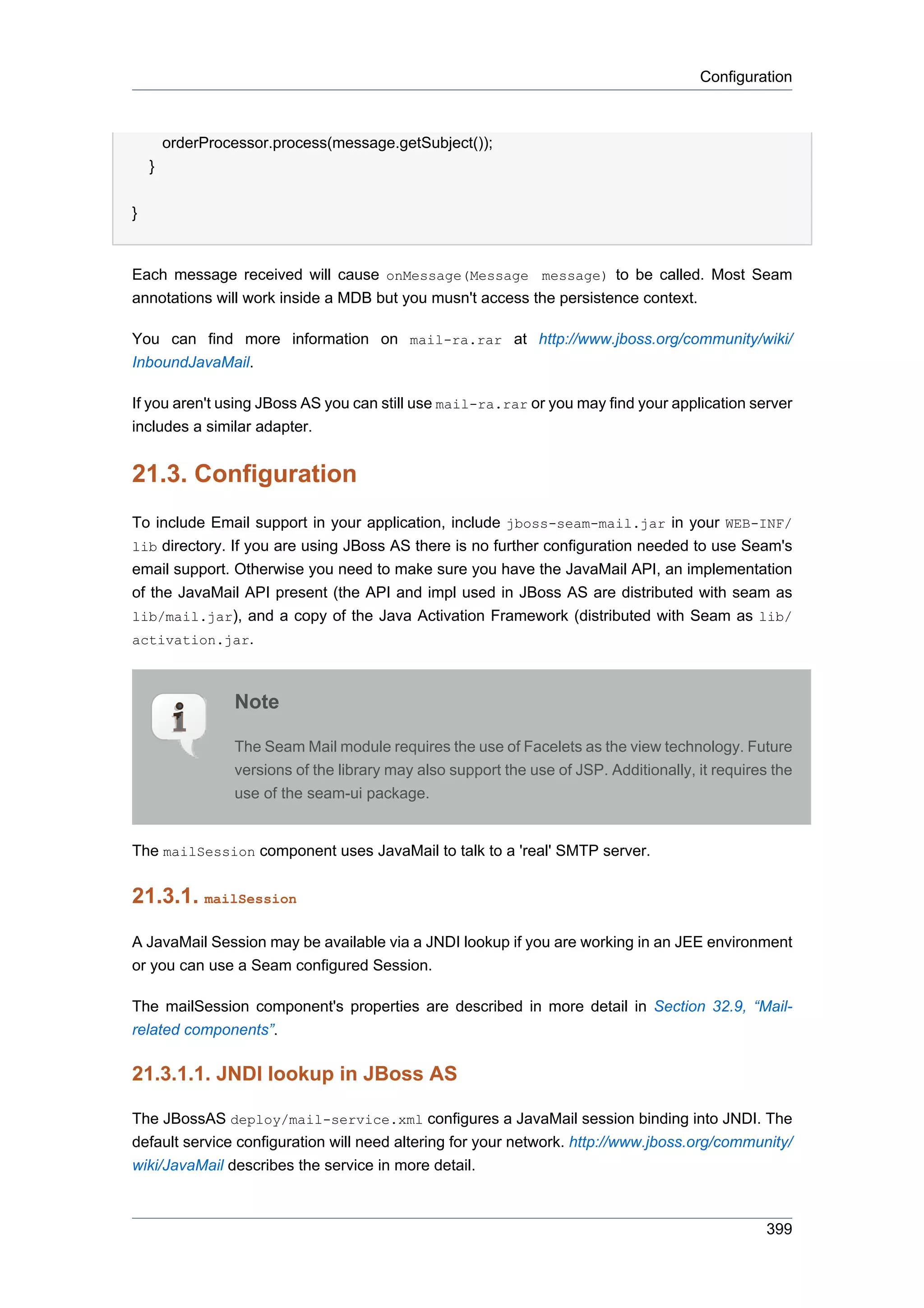 Configuration



        orderProcessor.process(message.getSubject());
    }


}


Each message received will cause onMessage(Message message) to be called. Most Seam
annotations will work inside a MDB but you musn't access the persistence context.

You can find more information on mail-ra.rar at http://www.jboss.org/community/wiki/
InboundJavaMail.

If you aren't using JBoss AS you can still use mail-ra.rar or you may find your application server
includes a similar adapter.


21.3. Configuration
To include Email support in your application, include jboss-seam-mail.jar in your WEB-INF/
lib directory. If you are using JBoss AS there is no further configuration needed to use Seam's
email support. Otherwise you need to make sure you have the JavaMail API, an implementation
of the JavaMail API present (the API and impl used in JBoss AS are distributed with seam as
lib/mail.jar), and a copy of the Java Activation Framework (distributed with Seam as lib/
activation.jar.



                 Note

                 The Seam Mail module requires the use of Facelets as the view technology. Future
                 versions of the library may also support the use of JSP. Additionally, it requires the
                 use of the seam-ui package.


The mailSession component uses JavaMail to talk to a 'real' SMTP server.


21.3.1. mailSession

A JavaMail Session may be available via a JNDI lookup if you are working in an JEE environment
or you can use a Seam configured Session.

The mailSession component's properties are described in more detail in Section 32.9, “Mail-
related components”.

21.3.1.1. JNDI lookup in JBoss AS

The JBossAS deploy/mail-service.xml configures a JavaMail session binding into JNDI. The
default service configuration will need altering for your network. http://www.jboss.org/community/
wiki/JavaMail describes the service in more detail.



                                                                                                   399
 