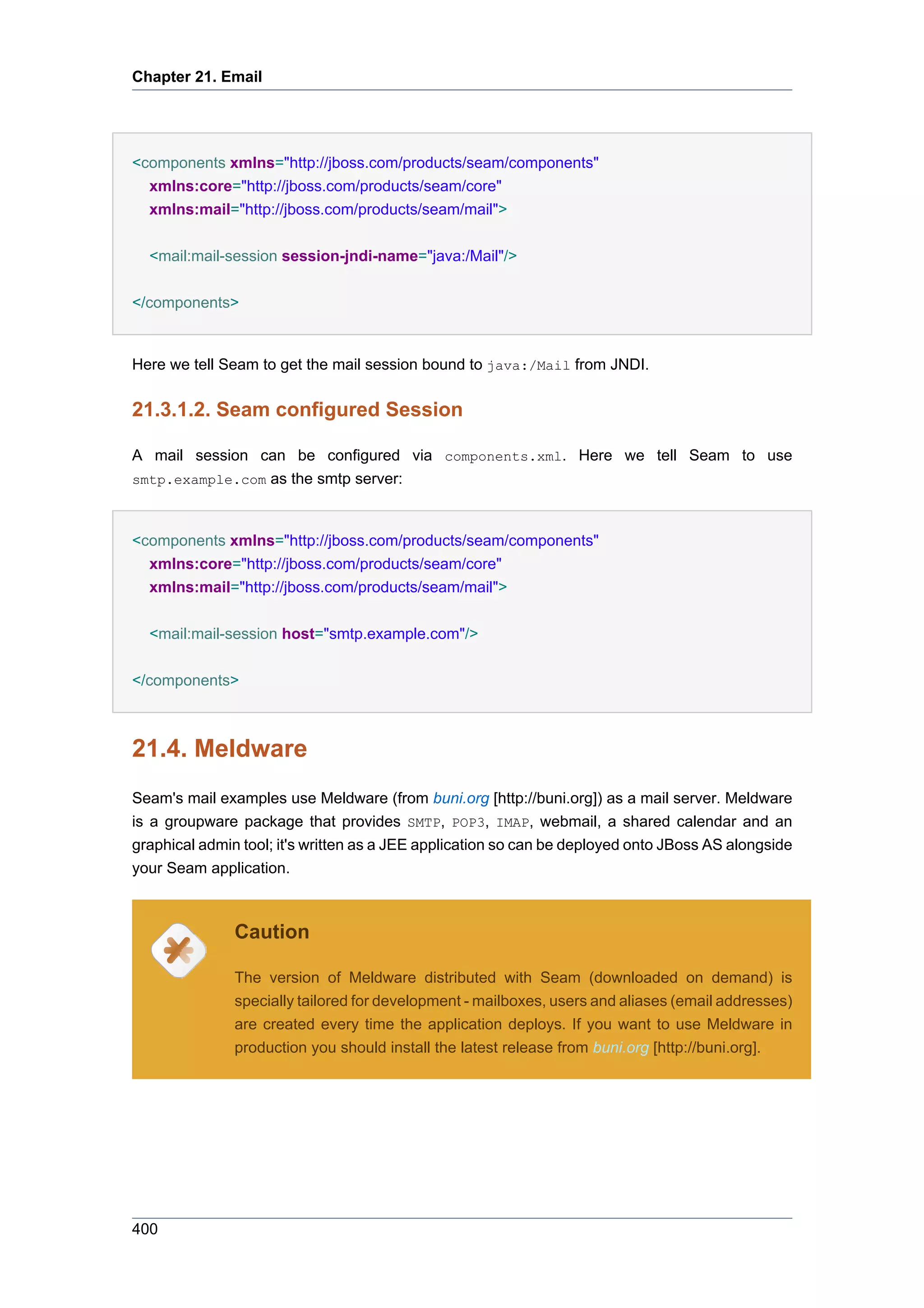 Chapter 21. Email




<components xmlns="http://jboss.com/products/seam/components"
  xmlns:core="http://jboss.com/products/seam/core"
  xmlns:mail="http://jboss.com/products/seam/mail">


  <mail:mail-session session-jndi-name="java:/Mail"/>


</components>


Here we tell Seam to get the mail session bound to java:/Mail from JNDI.


21.3.1.2. Seam configured Session

A mail session can be configured via components.xml. Here we tell Seam to use
smtp.example.com as the smtp server:



<components xmlns="http://jboss.com/products/seam/components"
  xmlns:core="http://jboss.com/products/seam/core"
  xmlns:mail="http://jboss.com/products/seam/mail">


  <mail:mail-session host="smtp.example.com"/>


</components>



21.4. Meldware
Seam's mail examples use Meldware (from buni.org [http://buni.org]) as a mail server. Meldware
is a groupware package that provides SMTP, POP3, IMAP, webmail, a shared calendar and an
graphical admin tool; it's written as a JEE application so can be deployed onto JBoss AS alongside
your Seam application.



               Caution

               The version of Meldware distributed with Seam (downloaded on demand) is
               specially tailored for development - mailboxes, users and aliases (email addresses)
               are created every time the application deploys. If you want to use Meldware in
               production you should install the latest release from buni.org [http://buni.org].




400
 